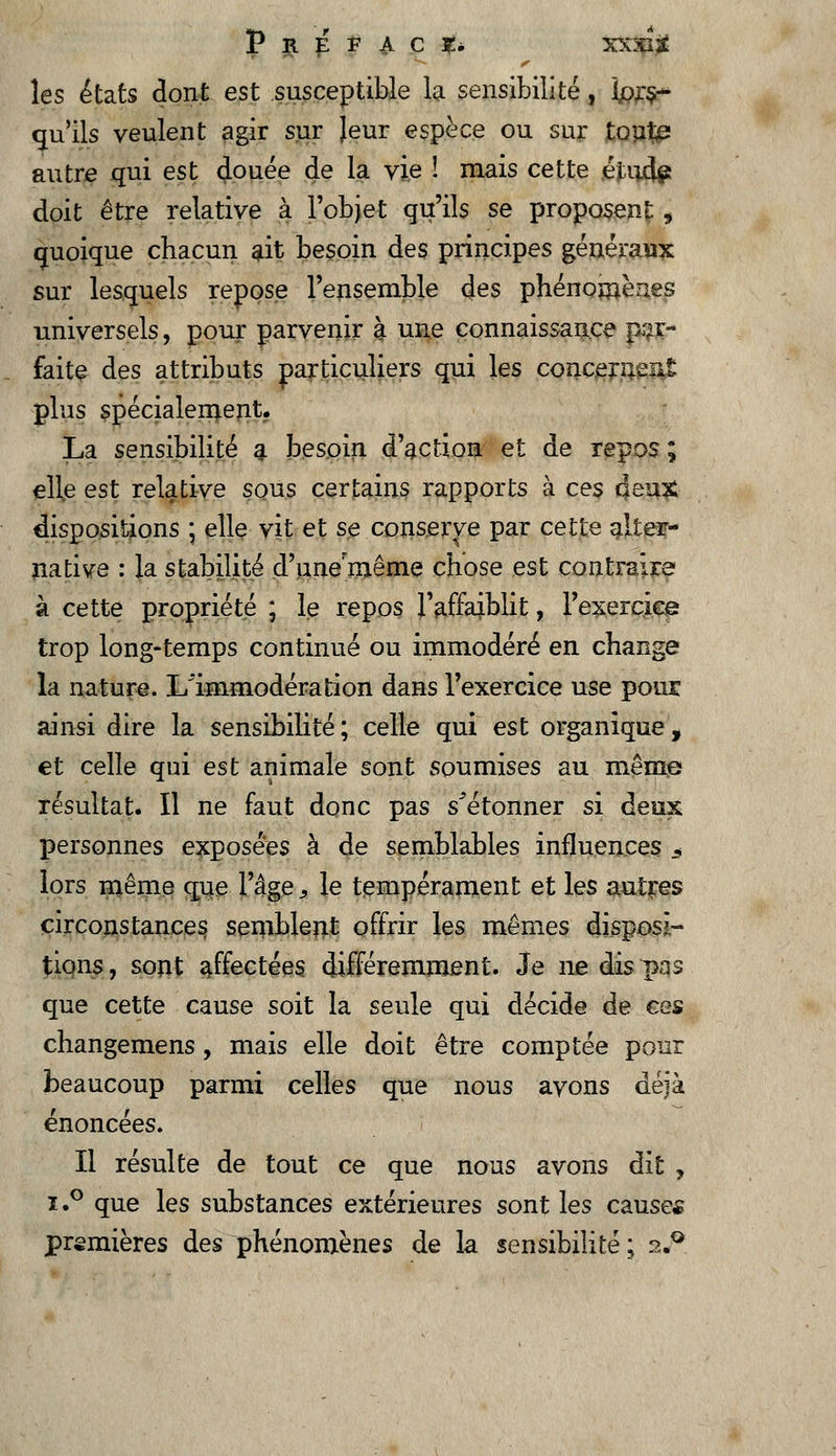 P R i F ^ C Té XXXI3É les états dont est susceptible la sensibilité, lors- qu'ils veulent agir sur Jeur espèce ou sur tout£ autre qui est douée de la vie ! mais cette éïudp doit être relative à l'objet qu'ils se proposent „ quoique chacun ait besoin des principes généraux sur lesquels repose l'ensemble des phénomènes universels, pour parvenir à une connaissance par- faite des attributs particuliers qui les concernent plus spécialement. La sensibilité a besoin d'action et de repos ; elle est relative sous certains rapports à ces deux dispositions ; elle vit et se conserve par cette alter- native : la stabilité d'une même chose est contraire à cette propriété ; le repos l'affaiblit, l'exercice trop long-temps continué ou immodéré en change la nature. I/immodération dans l'exercice use pour ainsi dire la sensibilité; celle qui est organique, et celle qui est animale sont soumises au même résultat. Il ne faut donc pas s^étonner si deux personnes exposées à de semblables influences * lors même que l'âge, le tempérament et les autres circonstances semblent offrir les mêmes disposi- tions, sont affectées différemment. Je ne dis pas que cette cause soit la seule qui décide de ces changemens, mais elle doit être comptée pour beaucoup parmi celles que nous avons déjà énoncées. Il résulte de tout ce que nous avons dit , i.° que les substances extérieures sont les causes premières des phénomènes de la sensibilité; 2.0