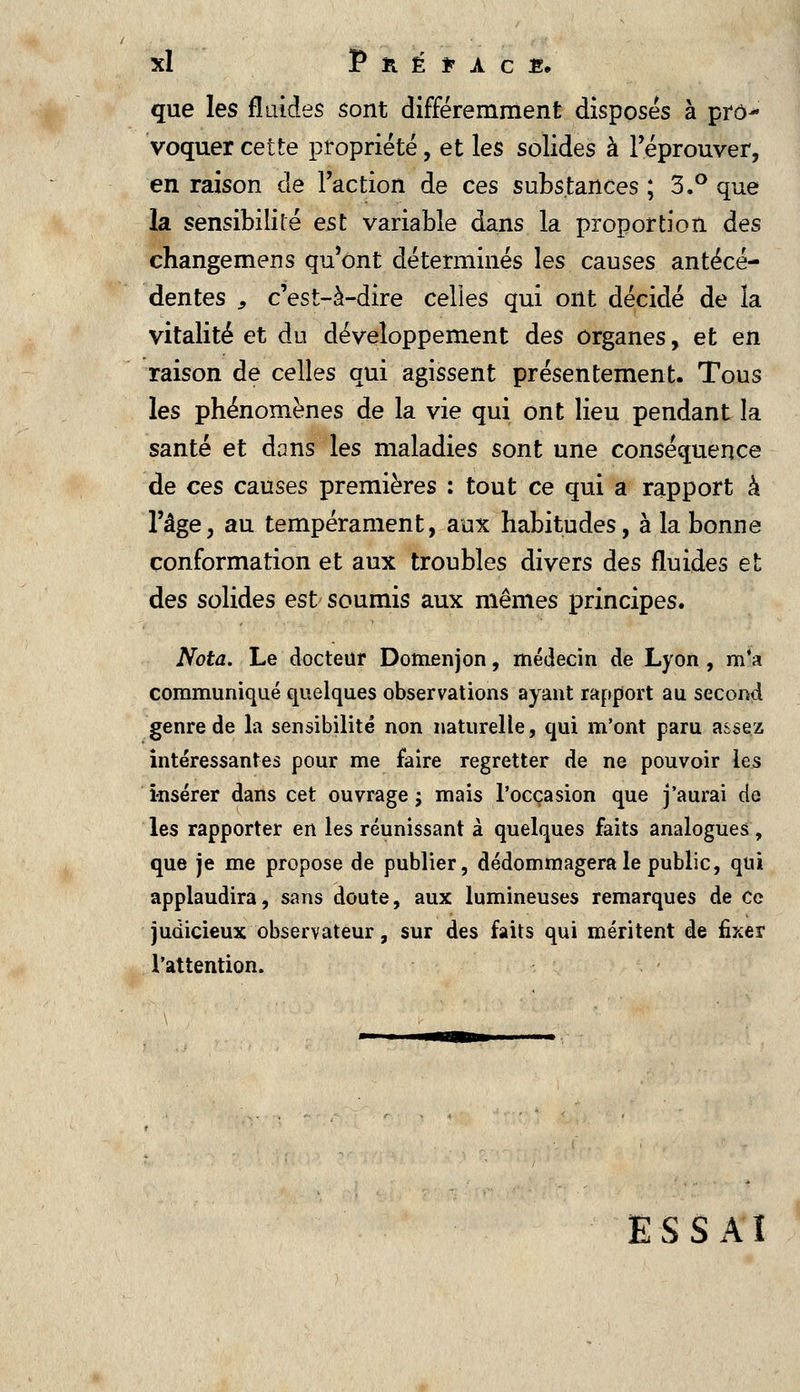 que les fluides sont différemment disposés à pro^ voquer cette propriété, et les solides à l'éprouver, en raison de l'action de ces substances ; 3.° que la sensibilité est variable dans la proportion des changemens qu'ont déterminés les causes antécé- dentes 9 c'est-à-dire celles qui ont décidé de îa vitalité et du développement des organes, et en raison de celles qui agissent présentement. Tous les phénomènes de la vie qui ont lieu pendant la santé et dans les maladies sont une conséquence de ces causes premières : tout ce qui a rapport à l'âge, au tempérament, aux habitudes, à la bonne conformation et aux troubles divers des fluides et des solides est soumis aux mêmes principes. Nota. Le docteur Domenjon, médecin de Lyon , m*a communiqué quelques observations ayant rapport au second genre de la sensibilité non naturelle, qui m'ont paru assez intéressantes pour me faire regretter de ne pouvoir les insérer dans cet ouvrage ; mais l'occasion que j'aurai de les rapporter en les réunissant à quelques faits analogues, que je me propose de publier, dédommagera le public, qui applaudira, sans doute, aux lumineuses remarques de ce judicieux observateur, sur des faits qui méritent de fixer l'attention. ESSAI