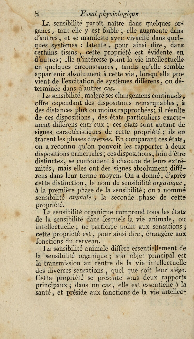 La sensibilité paroît naître dans quelques or* ganes, tant elle y est foible ; elle augmente dans d'autres, et se manifeste avec vivacité dans quel- ques systèmes : latente .s pour ainsi dire , dans certains tissus , cette propriété est évidente en d'autres ; elle n'intéresse point la vie intellectuelle en quelques circonstances , tandis qu'elle semble appartenir absolument à cette vie , lorsqu'elle pro- vient de l'excitation de systèmes différens, ou dé- terminée dans d'autres cas. La sensibilité, malgré ses changemens continuels, offre cependant des dispositions remarquables , à des distances plus ou moins rapprochées ; il résulte de ces dispositions, des états particuliers exacte- ment différens entr'eux ; ces états sont autant de signes caractéristiques de cette propriété^ ils en tracent les phases diverses. En comparant ces états, on a reconnu qu'on pouvoit les rapporter à deux dispositions principales ; ces dispositions, loin d'être distinctes, se confondent à chacune de leurs extré- mités , mais elles ont des signes absolument diffé- rens dans leur terme moyen. On a donné, d'après cette distinction , le nom de sensibilité organique, à la première phase de la sensibilité; on a nommé sensibilité animale , la seconde phase de cette propriété. La sensibilité organique comprend tous les états de la sensibilité dans lesquels la vie animale, ou intellectuelle , ne participe point aux sensations 5 cette propriété est, pour ainsi dire, étrangère aux fonctions du cerveau. La sensibilité animale diffère essentiellement de la sensibilité organique ; son objet principal est la transmission au centre de la vie intellectuelle des diverses sensations , quel que soit leur siège. Cette propriété se présente sous deux rapports principaux ; dans un cas , elle est essentielle à la santé, et préside aux fonctions de la vie intellect