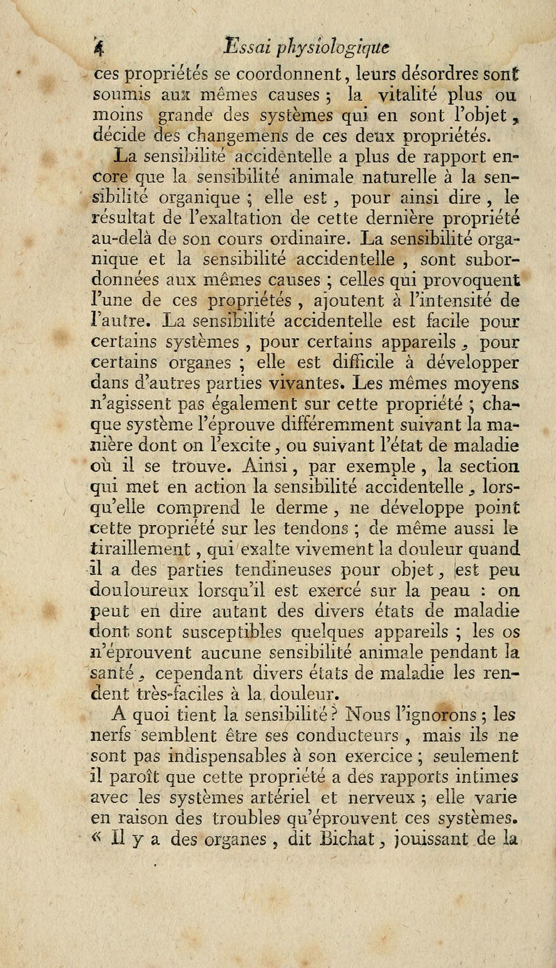 ces propriétés se coordonnent, leurs désordres sont soumis ami mêmes causes ; la vitalité plus ou moins grande des systèmes qui en sont l'objet * décide des changemens de ces deux propriétés. La sensibilité accidentelle a plus de rapport en- core que la sensibilité animale naturelle à la sen- sibilité organique ; elle est, pour ainsi dire , le résultat de l'exaltation de cette dernière propriété au-delà de son cours ordinaire. La sensibilité orga- nique et la sensibilité accidentelle , sont subor- données aux mêmes causes ; celles qui provoquent l'une de ces propriétés , ajoutent à l'intensité de l'autre. La sensibilité accidentelle est facile pour certains systèmes , pour certains appareils s pour certains organes ; elle est difficile à développer dans d'autres parties vivantes. Les mêmes moyens n'agissent pas également sur cette propriété ; cha- que système l'éprouve différemment suivant la ma- nière dont on l'excite, ou suivant l'état de maladie ou il se trouve. Ainsi, par exemple , la section qui met en action la sensibilité accidentelle '9 lors- qu'elle comprend le derme , ne développe point cette propriété sur les tendons ; de même aussi le tiraillement, qui exalte vivement la douleur quand -il a des parties tendineuses pour objet., jest peu douloureux lorsqu'il est exercé sur la peau : on peut en dire autant des divers états de maladie dont sont susceptibles quelques appareils ; les os n'éprouvent aucune sensibilité animale pendant la santé j, cependant divers états de maladie les ren- dent très-faciles à la douleur. A quoi tient la sensibilité? Nous l'ignorons 5 les nerfs semblent être ses conducteurs , mais ils ne sont pas indispensables à son exercice ; seulement il paroît que cette propriété a des rapports intimes avec les systèmes artériel et nerveux 5 elle varie en raison des troubles qu'éprouvent ces systèmes. « Il y a des organes , dit Bichat $ jouissant de la