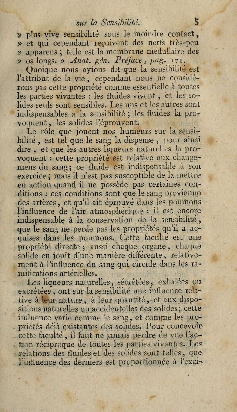 ^ plus vive sensibilité sous le moindre contact, » et qui cependant reçoivent des nerfs très-peu » apparens ; telle est la membrane médullaire des » os longs. » Anat. géti. Préface. pag. 171. Quoique nous avions dit-que la sensibilité est l'attribut de la vie , cependant nous ne considé- rons pas cette propriété comme essentielle à toutes les parties vivantes : les fluides vivent, et les so- lides seuls sont sensibles. Les uns et les autres sont indispensables à la sensibilité ; les fluides la pro- voquent , les solides l'éprouvent. Le rôle que jouent nos humeurs sur la sensi~ bilité , est tel que le sang la dispense , pour ainsi dire , et que les autres liqueurs naturelles la pro- voquent : cette propriété est relative aux change- mens du sang; ce fluide est indispensable à son exercice ; mais il n'est pas susceptible de la mettre en action quand il ne possède pas certaines con- ditions : ces conditions sont que le sang provienne des artères, et qu'il ait éprouvé dans les poumons l'influence de l'air atmosphérique : il est encore indispensable à la conservation de la sensibilité, que le sang ne perde pas les propriétés qu'il a ac- quises dans les poumons. Cette faculté est une propriété directe 5 aussi chaque organe, chaque solide en jouit d'une manière différente, relative- ment à l'influence du sang qui circule dans les ra- mifications artérielles. Les liqueurs naturelles, sécrétées, exhalées ou excrétées, ont sur la sensibilité une influence rela- tive à leur nature, à leur quantité, et aux dispo- sitions naturelles ou accidentelle, s des solides ; cette influence varie comme le sang, et comme les pro- priétés déjà existantes des solides. Pour concevoir cette faculté , il faut ne jamais perdre de vue Fac- tion réciproque de toutes les parties vivantes. Les relations des fluides et. des solides sont telles, que l'influence des derniers est proportionnée à l'exci-*,-