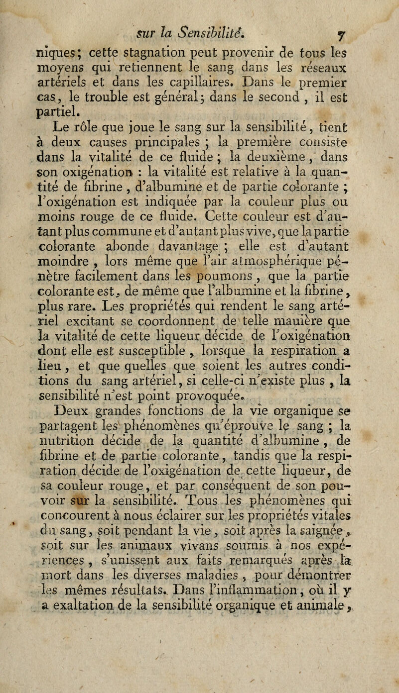 niques; cette stagnation peut provenir de tous les moyens qui retiennent le sang dans les réseaux artériels et dans les capillaires. Dans le premier cas, le trouble est général5 dans le second , il est partiel. Le rôle que joue le sang sur la sensibilité, tient à deux causes principales ; la première consiste dans la vitalité de ce fluide ; la deuxième , dans son oxigénation : la vitalité est relative à la quan- tité de fibrine , d'albumine et de partie colorante ; Toxigénation est indiquée par la couleur plus ou moins rouge de ce fluide. Cette couleur est d'au- tant plus commune et d'autant plus vive^que la partie colorante abonde davantage ; elle est d'autant moindre , lors même que l'air atmosphérique pé- nètre facilement dans les poumons , que la partie colorante est., de même que l'albumine et la fibrine > plus rare. Les propriétés qui rendent le sang arté- riel excitant se coordonnent de telle manière que la vitalité de cette liqueur décide de l'oxigénatioii dont elle est susceptible y lorsque la respiration a lieu, et que quelles que soient les autres condi- tions du sang artériel, si celle-ci n'existe plus , la sensibilité n'est point provoquée. Deux grandes fonctions de la vie organique se partagent les phénomènes qu'éprouve 1^ sang ; la nutrition décide de la quantité d'albumine , de fibrine et de partie colorante, tandis que la respi- ration décide de l'oxigénation de cette liqueur, de sa couleur rouge, et par conséquent de son pou- voir sur la sensibilité. Tous les phénomènes qui concourent à nous éclairer sur les propriétés vitales du sang, soit pendant la vie, soit après la saignéey soit sur les animaux vivans soumis à nos expé- riences , s'unissent aux faits remarqués après la mort dans les diverses maladies , pour démontrer les mêmes résultats. Dans l'inflammation, 011 il y a exaltation de la sensibilité organique et animale y