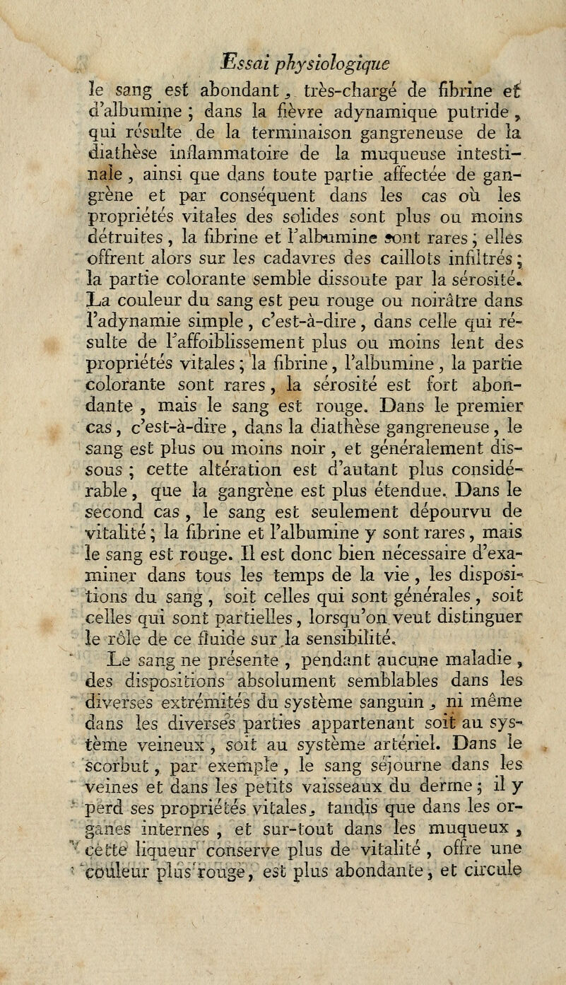 le sang est abondant 3 très-chargé de fibrine ei d'albumine ; dans la fièvre adynamique putride, qui résulte de la terminaison gangreneuse de la diathèse inflammatoire de la muqueuse intesti- nale , ainsi que dans toute partie affectée de gan- grène et par conséquent dans les cas ou les propriétés vitales des solides sont plus ou moins détruites , la fibrine et l'albumine sont rares ; elles offrent alors sur les cadavres àes caillots infiltrés ; la partie colorante semble dissoute par la sérosité. La couleur du sang est peu rouge ou noirâtre dans l'adynamie simple, c'est-à-dire, dans celle qui ré- sulte de Faffoiblissement plus ou moins lent des propriétés vitales ; la fibrine, l'albumine, la partie colorante sont rares, la sérosité est fort abon- dante , mais le sang est rouge. Dans le premier cas, c'est-à-dire , dans la diathèse gangreneuse, le sang est plus ou moins noir, et généralement dis- sous ; cette altération est d'autant plus considé- rable , que la gangrène est plus étendue. Dans le second cas , le sang est seulement dépourvu de vitalité ; la fibrine et l'albumine y sont rares, mais le sang est rouge. Il est donc bien nécessaire d'exa- miner dans tous les temps de la vie, les disposi- tions du sang , soit celles qui sont générales , soit celles qui sont partielles, lorsqu'on veut distinguer le rôle de ce fluide sur ,1a sensibilité. Le sang ne présente , pendant aucune maladie % des dispositions absolument semblables dans les diverses extrémités du système sanguin s ni même dans les diverses parties appartenant soit au sys- tème veineux , soit au système artériel. Dans le scorbut, par exemple , le sang séjourne dans les veines et dans les petits vaisseaux du derme 5 il y perd ses propriétés vitaless tandis que dans les or- ganes internes , et sur-tout dans les muqueux , n/ cette liqueur conserve plus de vitalité , offre une ' couleur plus'rouge, est plus abondante, et circule