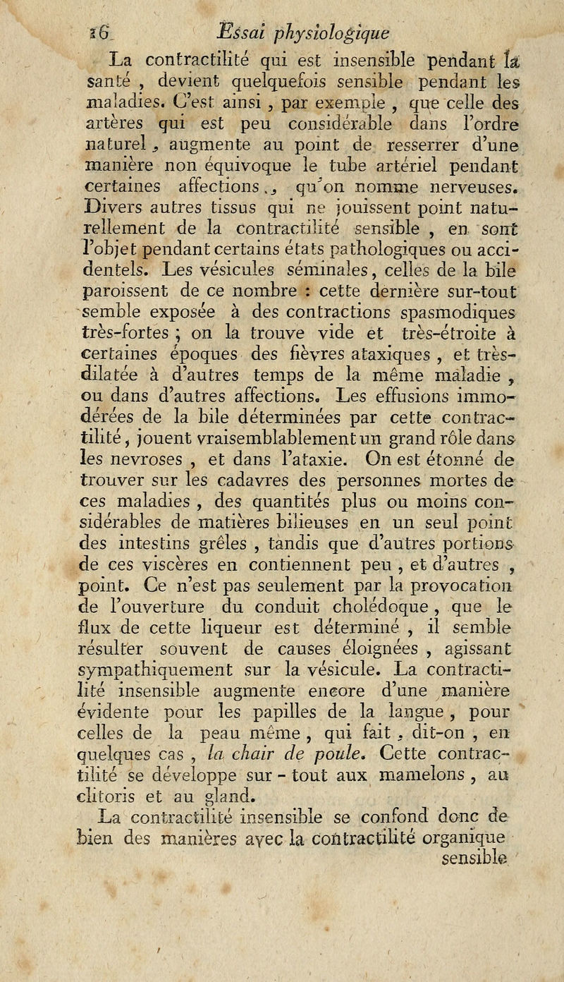 La contractilité qui est insensible pendant îâ, santé , devient quelquefois sensible pendant les maladies. C'est ainsi , par exemple , que celle des artères qui est peu considérable dans l'ordre naturel, augmente au point de resserrer d'une manière non équivoque le tube artériel pendant certaines affections._, qu^on nomme nerveuses. Divers autres tissus qui ne jouissent point natu- rellement de la contractilité sensible , en sont l'objet pendant certains états pathologiques ou acci- dentels. Les vésicules séminales, celles de la bile paraissent de ce nombre : cette dernière sur-tout semble exposée à des contractions spasmodiques très-fortes ; on la trouve vide et très-étroite à certaines époques des fièvres ataxiques , et très- dilatée à d'autres temps de la même maladie , ou dans d'autres affections. Les effusions immo- dérées de la bile déterminées par cette contrac- tilité, jouent vraisemblablement un grand rôle dan» les névroses , et dans l'ataxie. On est étonné de trouver sur les cadavres des personnes mortes de ces maladies , des quantités plus ou moins con- sidérables de matières bilieuses en un seul point des intestins grêles , tandis que d'autres portions de ces viscères en contiennent peu , et d'autres , point. Ce n'est pas seulement par la provocation de l'ouverture du conduit cholédoque, que le flux de cette liqueur est déterminé , il semble résulter souvent de causes éloignées , agissant sympathiquement sur la vésicule. La contracti- lité insensible augmente encore d'une manière évidente pour les papilles de la langue , pour celles de la peau même , qui fait, dit-on , en quelques cas , la chair de poule* Cette contrac- tilité se développe sur - tout aux mamelons , au clitoris et au gland. La contractilité insensible se confond donc de bien des manières avec la contractilité organique sensible