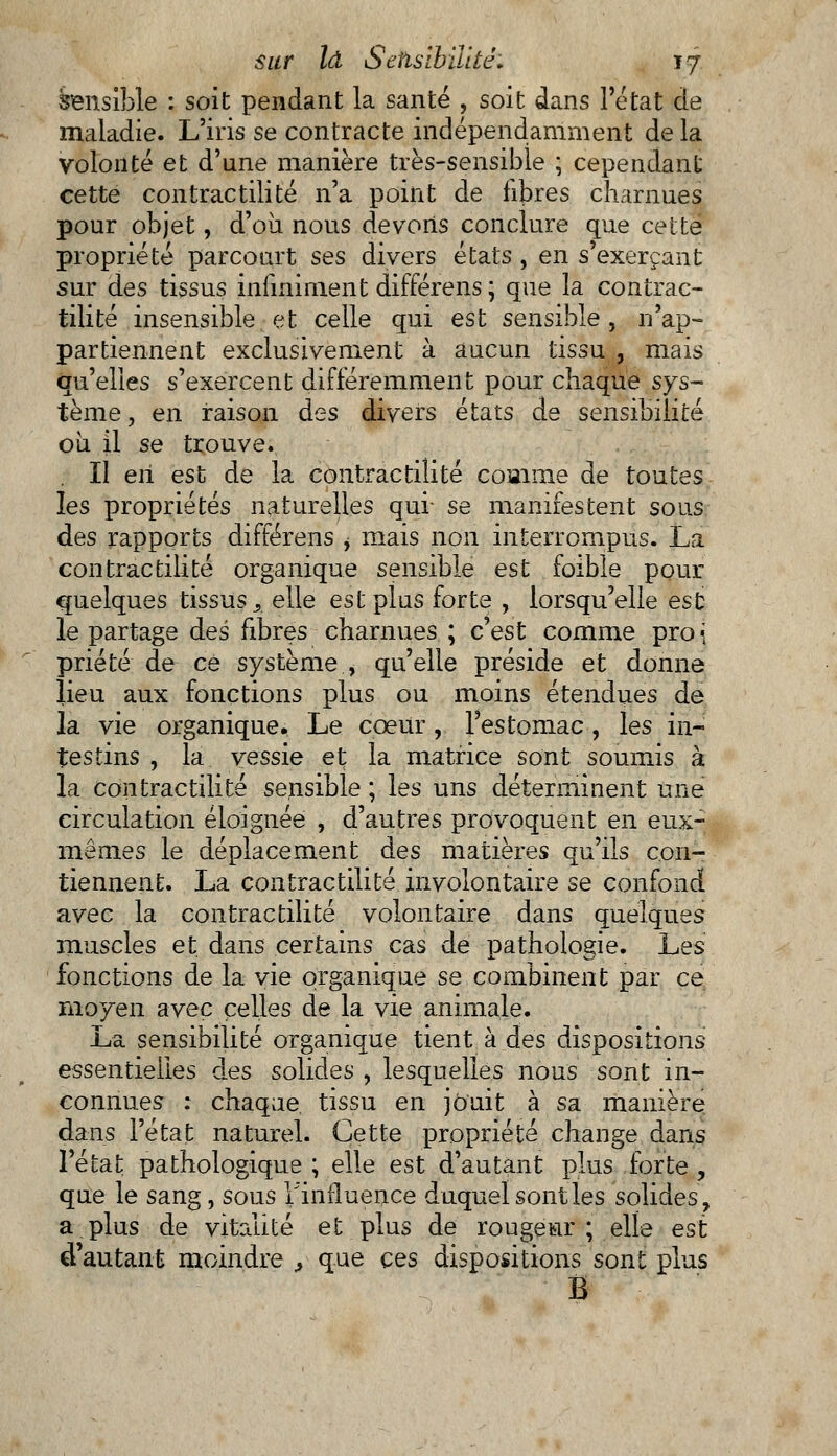 sensible : soit pendant la santé , soit dans l'état de maladie. L'iris se contracte indépendamment de la volonté et d'une manière très-sensible ; cependant cette contractilité n'a point de fibres charnues pour objet, d'où nous devons conclure que celte propriété parcourt ses divers états , en s exerçant sur des tissus infiniment différens ; que la contrac- tilité insensible et celle qui est sensible, n'ap- partiennent exclusivement à aucun tissu , mais qu'elles s'exercent différemment pour chaque sys- tème , en raison des divers états de sensibilité où il se trouve. Il en est de la contractilité comme de toutes les propriétés naturelles qui- se manifestent sous des rapports différens , mais non interrompus. La contractilité organique sensible est foible pour quelques tissus., elle est plus forte , lorsqu'elle est le partage des fibres charnues ; c'est comme pro { priété de ce système , qu'elle préside et donne lieu aux fonctions plus ou moins étendues de la vie organique. Le cœur, l'estomac, les in- testins , la vessie et la matrice sont soumis à la contractilité sensible ; les uns déterminent une circulation éloignée , d'autres provoquent en eux- mêmes le déplacement des matières qu'ils con- tiennent. La contractilité involontaire se confond avec la contractilité volontaire dans quelques muscles et dans certains cas de pathologie. Les fonctions de la vie organique se combinent par ce moyen avec celles de la vie animale. La sensibilité organique tient à des dispositions essentielles des solides , lesquelles nous sont in- connues : chaque tissu en jouit à sa manière dans l'état naturel. Cette propriété change dans l'état pathologique ; elle est d'autant plus forte , que le sang, sous l'influence duquel sont les solides, a plus de vitalité et plus de rougeur; elle est d'autant moindre > que ces dispositions sont plus Ë