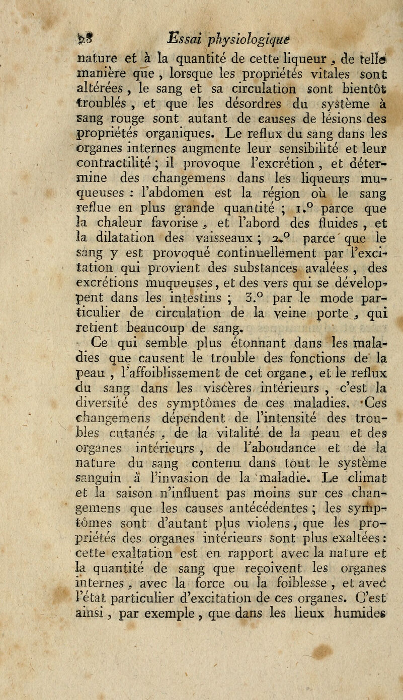 nature et à la quantité de cette liqueur , de telle manière que , lorsque les propriétés vitales sont: altérées , le sang et sa circulation sont bientôt troublés , et que les désordres du système à sang rouge sont autant de causes de lésions des propriétés organiques. Le reflux du sang dans les organes internes augmente leur sensibilité et leur contractilité ; il provoque l'excrétion , et déter^ mine des changeraens dans les liqueurs mu-> queuses : l'abdomen est la région où le sang reflue en plus grande quantité ; i,° parce que îa chaleur favorise i et l'abord des fluides , et la dilatation des vaisseaux ; 2»0 parce ' que le sang y est provoqué continuellement par l'exci* tation qui provient des substances avalées , des excrétions muqueuses, et des vers qui se dévelop^- pent dans les intestins ; 3.° par le mode par- ticulier de circulation de la veine porte s qui retient beaucoup de sang, Ce qui semble plus étonnant dans les mala^ dies que causent le trouble des fonctions de la peau , raffoiblissement de cet organe, et le reflux du sang dans les viscères intérieurs , c'est la diversité des symptômes de ces maladies, 'Ces changemens dépendent de l'intensité des trou- bles cutanés , de la vitalité de la peau et des organes intérieurs , de l'abondance et de la nature du sang contenu dans tout le système sanguin à l'invasion de la maladie. Le climat et la saison n'influent pas moins sur ces chan- gemens que les causes antécédentes ; les symp- tômes sont d'autant plus violens, que les pro- priétés des organes intérieurs sont plus exaltées: cette exaltation est en rapport avec la nature et la quantité de sang que reçoivent les organes internes y avec la force ou îa foiblesse, et avec l'état particulier d'excitation de ces organes. C'est ainsi, par exemple, que dans les lieux humide* m