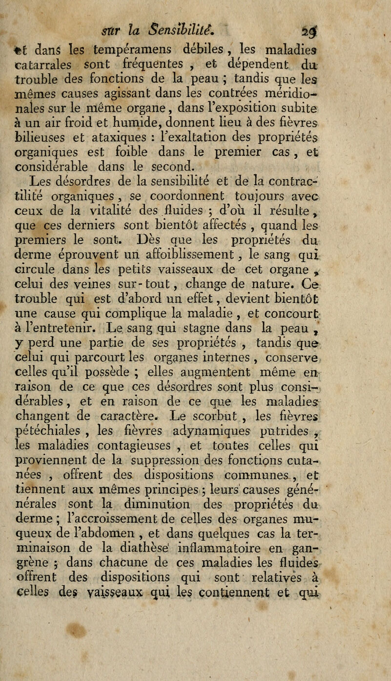 %£ clans les tempéramens débiles , les maladies catarrales sont fréquentes , et dépendent du trouble des fonctions de la peau ; tandis que les mêmes causes agissant dans les contrées méridio- nales sur le niême organe, dans l'exposition subite à un air froid et humide, donnent lieu à des fièvres bilieuses et ataxiques : l'exaltation des propriétés organiques est foible dans le premier cas, et considérable dans le second. Les désordres de la sensibilité et de la contrac-' tilité organiques, se coordonnent toujours avec ceux de la vitalité des fluides 5 d'où il résulte, que ces derniers sont bientôt affectés , quand les premiers le sont. Dès que les propriétés du derme éprouvent un affaiblissement , le sang qui circule dans les petits vaisseaux de cet organe * celui des veines sur-tout, change de nature. Ce trouble qui est d'abord un effet, devient bientôt une cause qui complique la maladie , et concourt à l'entretenir. Le sang qui stagne dans la peau t y perd une partie de ses propriétés , tandis que celui qui parcourt les organes internes , conserve celles qu'il possède ; elles augmentent même en raison de ce cme ces désordres sont plus consi- dérables , et en raison de ce que les maladies changent de caractère. Le scorbut , les fièvres pétéchiales , les fièvres adynamiques putrides y- les maladies contagieuses , et toutes celles qui proviennent de la suppression des fonctions cuta- nées , offrent des dispositions communes , et tiennent aux mêmes principes ; leurs causes géné- nérales sont la diminution des propriétés du derme ; l'accroissement de celles des organes mu- queux de l'abdomen , et dans quelques cas la ter- minaison de la diathèsé inflammatoire en gan- grène ; dans chacune de ces maladies les fluides offrent des dispositions qui sont relatives à celles des vaisseaux cmi, les contiennent et qui