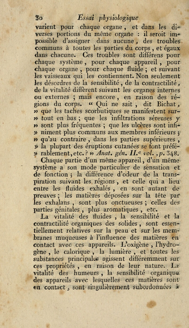 varient pour chaque organe , et dans les di-*5 verses portions du même organe : il seroit im* possible d'assigner dans aucune s des troubles communs à toutes les parties du corps i et égaux dans chacune. Ces troubles sont différens pour chaque système, pour chaque appareil , pour chaque organe , pour chaque fluide ; et suivant les vaisseaux qui les contiennent. Non seulement les désordres de la sensibilité, de la contractilité, de la vitalité diffèrent suivant les organes internes ou externes ; mais encore , en raison des ré- gions du corps.  Qui ne sait , dit Bichat^ ?> que les taches scorbutiques se manifestent sur- 7> tout en bas ; que les infiltrations séreuses y j» sont plus fréquentes ; que les ulcères sont infi- » niment plus communs aux membres inférieurs 5 » qu'au contraire , dans les parties supérieures , » la plupart des éruptions cutanées se font préfé- » rablement,etc. ? » Anat. gén. ILe vol. sp* 348* Chaque partie d'un même appareil, d'un même système a son mode particulier de sensation et de fonction 5 la différence d'odeur de la trans- piration suivant les régions , et celle qui a lieu entre les fluides exhalés , en sont autant de preuves; les matières déposées sur la tête par les exhalans , sont plus onctueuses ; celles des parties génitales , plus aromatiques , etc. La vitalité des fluides , la sensibilité et \& contractilité organiques des solides , sont essen^ tiellement relatives sur la peau et sur les mem- branes muqueuses à l'influence des matières en contact avec ces appareils. L'oxigène , l'hydro- gène , le calorique , la lumière , et toutes les substances principales agissent différemment sur ces propriétés , en raison de leur nature, La vitalité des humeurs , la sensibilité organique des appareils avec lesquelles ces matières sont en contact., sont singulièrement subordonnées à