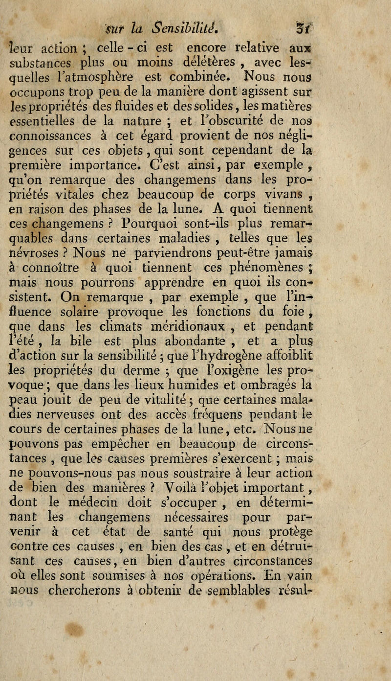 leur action ; celle - ci est encore relative aux substances plus ou moins délétères , avec les- quelles l'atmosphère est combinée. Nous nous occupons trop peu de la manière dont agissent sur les propriétés des fluides et des solides, les matières essentielles de la nature ; et l'obscurité de nos connoissances à cet égard provient de nos négli- gences sur ces objets, qui sont cependant de la première importance. C'est ainsi, par exemple , qu'on remarque des changemens dans les pro- priétés vitales chez beaucoup de corps vivans , en raison des phases de la lune. A quoi tiennent ces changemens ? Pourquoi sont-ils plus remar- quables dans certaines maladies , telles que les névroses ? Nous ne parviendrons peut-être jamais à connoître à quoi tiennent ces phénomènes ; mais nous pourrons apprendre en quoi ils con- sistent. On remarque , par exemple , que l'in- fluence solaire provoque les fonctions du foie , que dans les climats méridionaux , et pendant l'été , la bile est plus abondante , et a plus d'action sur la sensibilité ; que l'hydrogène affaiblit les propriétés du derme 3 que î'oxigène les pro- voque; que.dans les lieux humides et ombragés la peau jouit de peu de vitalité ; que certaines mala- dies nerveuses ont des accès fréquens pendant le cours de certaines phases de la lune, etc. Nous ne pouvons pas empêcher en beaucoup de circons- tances , que les causes premières s'exercent ; mais ne pouvons-nous pas nous soustraire à leur action de bien des manières ? Voilà Fobjet important, dont le médecin doit s'occuper , en détermi- nant les changemens nécessaires pour par- venir à cet état de santé qui nous protège contre ces causes , en bien des cas , et en détrui- sant ces causes, en bien d'autres circonstances où elles sont soumises à nos opérations. En vain bous chercherons à obtenir de semblables résul-