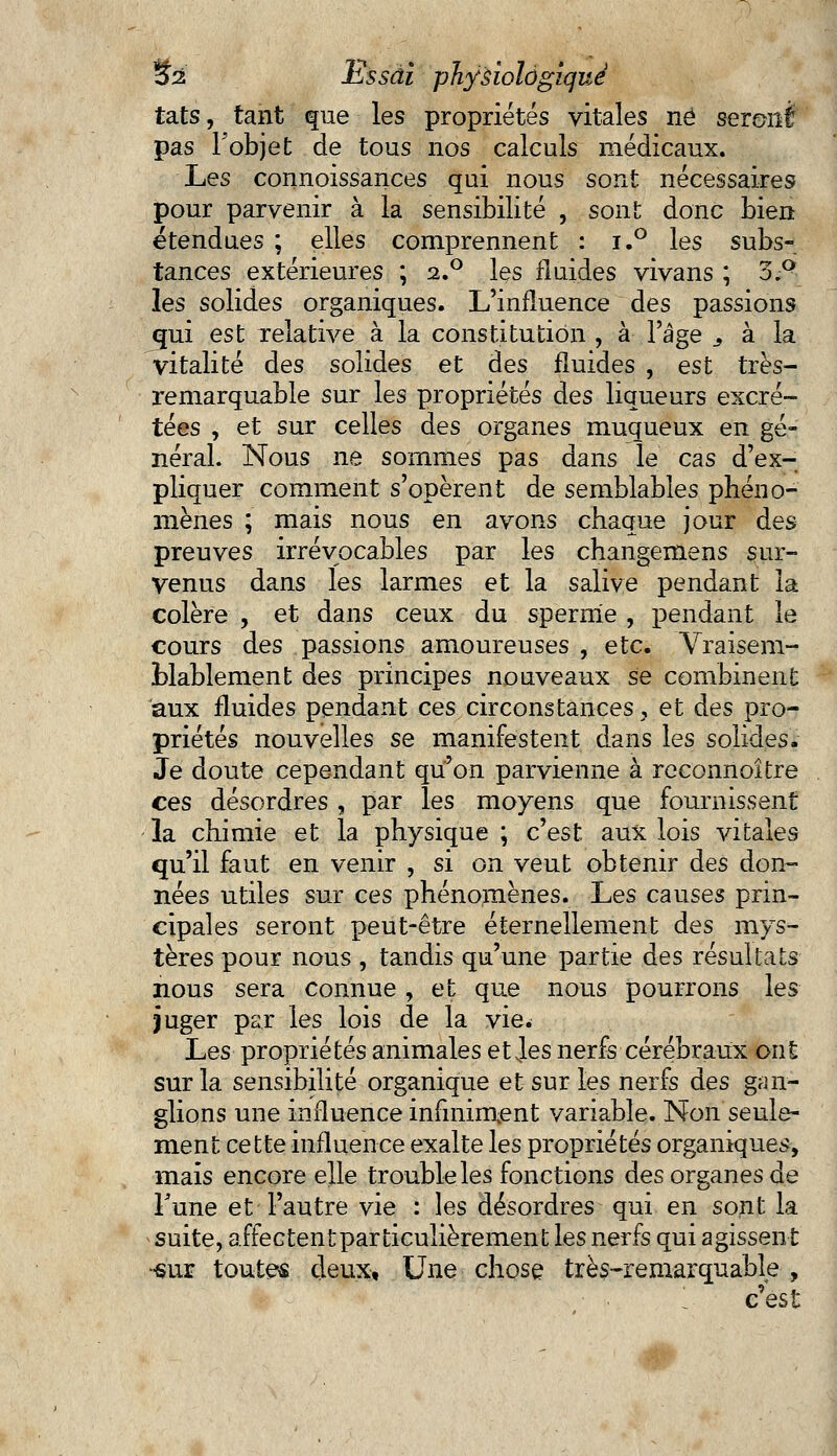 tats, tant que les propriétés vitales né seronf pas l'objet de tous nos calculs médicaux. Les connoissances qui nous sont nécessaires pour parvenir à la sensibilité , sont donc bien étendues ; elles comprennent : i.° les subs- tances extérieures ; 2.0 les fluides vivans ; 3.Q les solides organiques. L'influence des passions qui est relative à la constitution , à l'âge 3 à la vitalité des solides et des fluides , est très- remarquable sur les propriétés des liqueurs excré- tées , et sur celles des organes muqueux en gé- néral. Nous ne sommes pas dans le cas d'ex- pliquer comment s'opèrent de semblables phéno- mènes ; mais nous en avons chaque jour des preuves irrévocables par les changemens sur- venus dans les larmes et la salive pendant la colère , et dans ceux du sperme , pendant le cours des passions amoureuses , etc. Vraisem- blablement des principes nouveaux se combinent aux fluides pendant ces circonstances y et des pro- priétés nouvelles se manifestent dans les solides. Je doute cependant qu'on parvienne à reconnoître ces désordres , par les moyens que fournissent la chimie et la physique ; c'est aux lois vitales qu'il faut en venir , si on veut obtenir des don- nées utiles sur ces phénomènes. Les causes prin- cipales seront peut-être éternellement des mys- tères pour nous , tandis qu'une partie des résultats nous sera connue, et que nous pourrons les juger par les lois de la vie. Les propriétés animales et Jes nerfs cérébraux ont sur la sensibilité organique et sur les nerfs des gan- glions une influence infiniment variable. Non seule- ment cette influence exalte les propriétés organiques, mais encore elle trouble les fonctions des organes de Tune et l'autre vie : les désordres qui en sont la suite, affectent par ticulièrement les nerfs qui agissent •sur toutes deux, Une chose très-remarquable , 1- c'est
