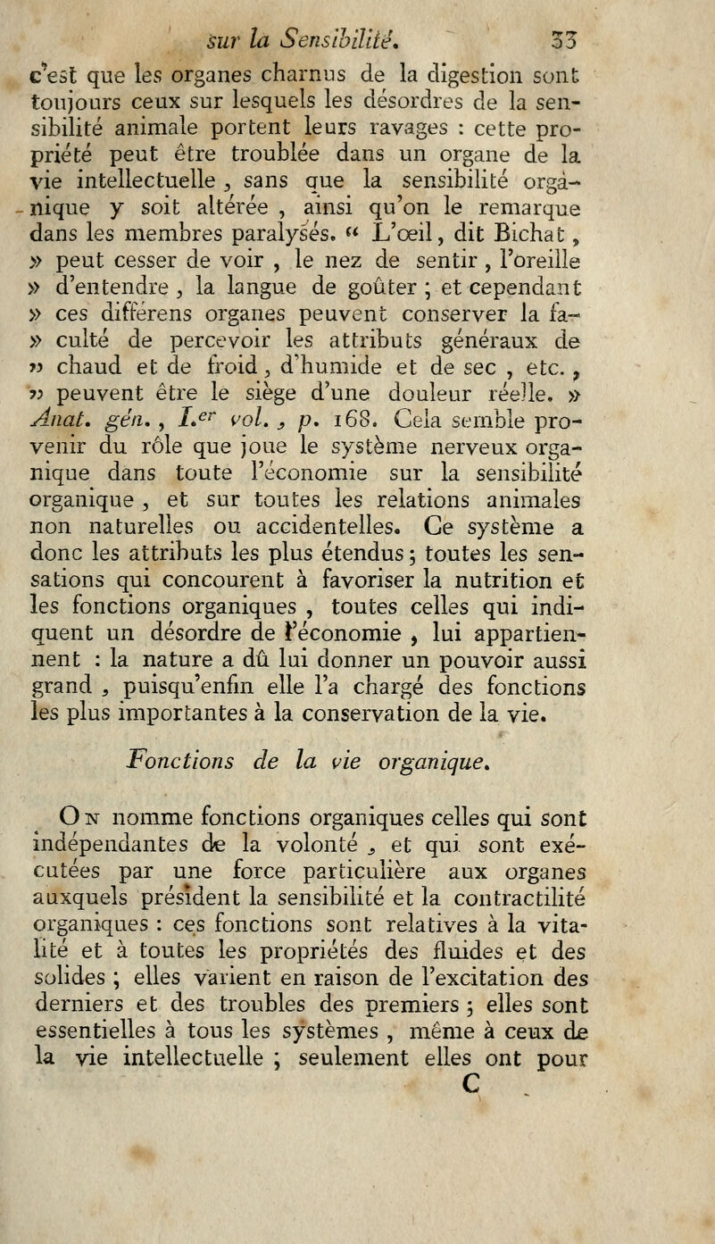 c'est que les organes charnus de la digestion sont toujours ceux sur lesquels les désordres de la sen- sibilité animale portent leurs ravages : cette pro- priété peut être troublée dans un organe de la vie intellectuelle s sans que la sensibilité orga- nique y soit altérée , ainsi qu'on le remarque dans les membres paralysés.  L'œil, dit Bichat, » peut cesser de voir , le nez de sentir , l'oreille » d'entendre , la langue de goûter ; et cependant » ces difrerens organes peuvent conserver la fa- » culte de percevoir les attributs généraux de » chaud et de froid, d'humide et de sec , etc. > •>-> peuvent être le siège d'une douleur réelle. » Anat. géiu , Ler vol. , p. 168. Cela semble pro- venir du rôle que joue le système nerveux orga- nique dans toute l'économie sur la sensibilité organique , et sur toutes les relations animales non naturelles ou accidentelles* Ce système a donc les attributs les plus étendus ; toutes les sen- sations qui concourent à favoriser la nutrition et les fonctions organiques , toutes celles qui indi- quent un désordre de l'économie , lui appartien- nent : la nature a dû lui donner un pouvoir aussi grand , puisqu'enfm elle l'a chargé des fonctions les plus importantes à la conservation de la vie. Fonctions de la vie organique. On nomme fonctions organiques celles qui sont indépendantes de la volonté s et qui sont exé- cutées par une force particulière aux organes auxquels président la sensibilité et la contractilité organiques : ces fonctions sont relatives à la vita- lité et à toutes les propriétés des fluides et des solides ; elles varient en raison de l'excitation des derniers et des troubles des premiers ; elles sont essentielles à tous les systèmes , même à ceux de la vie intellectuelle ; seulement elles ont pour C