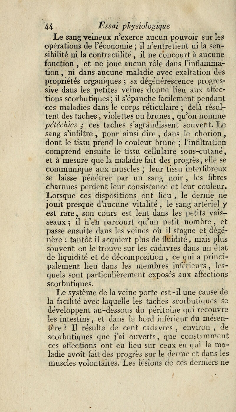 Le sang veineux n'exerce aucun pouvoir sur les opérations de l'économie ; il n'entretient ni la sen- sibilité ni la contractilité , il ne concourt à aucune fonction , et ne joue aucun rôle dans l'inflamma- tion , ni dans aucune maladie avec exaltation des propriétés organiques ; sa dégénérescence progres- sive dans les petites veines donne lieu aux affec- tions scorbutiques; il s'épanche facilement pendant ces maladies dans le corps réticuîaire ; delà résul- tent des taches, violettes ou brunes, qu'on nomme pétéchies ; ces taches s^agrandissent souvent. Le sang s'infiltre, pour ainsi dire , dans le ehorion, dont le tissu prend la couleur brune ; l'infiltration comprend ensuite le tissu cellulaire sous-cutané, et à mesure que la maladie fait des progrès, elle se communique aux muscles ; leur tissu interfibreux se laisse pénétrer par un sang noir , les fibres charnues perdent leur consistance et leur couleur. Lorsque ces dispositions ont lieu j le derme ne jouit presque d'aucune vitalité, le sang artériel y est rare, son cours est lent dans les petits vais- seaux ; il n'en parcourt qu'un petit nombre , et passe ensuite dans les veines où il stagne et dégé- nère : tantôt il acquiert plus de fluidité s mais plus souvent on le trouve sur les cadavres dans un état de liquidité et de décomposition , ce qui a princi- palement lieu dans les membres inférieurs , les- quels sont particulièrement exposés aux affections scorbutiques. Le système de la veine porte est-il une cause de la facilité avec laquelle les taches scorbutiques se développent au-dessous du péritoine qui recouvre les intestins, et dans le bord inférieur du mésen- tère ? Il résulte de cent cadavres 2 environ , de scorbutiques que j'ai ouverts, que constamment ces affections ont eu lieu sur ceux en qui la ma- ladie avoit fait des progrès sur le derme et dans les muscles volontaires. Les lésions de ces derniers ne