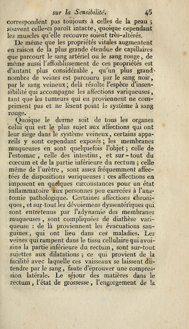 correspondent pas toujours à celles de la peau ; .souvent celle-ci paroît intacte, quoique cependant les muscles qu'elle recouvre soient très-altérés. De même que les propriétés vitales augmentent en raison de la plus grande étendue de capillaires que parcourt le sang artériel ou le sang rouge, de même aussi Taffûiblissement de ces propriétés est d'autant plus considérable , qu'un plus grand'* nombre de veines est parcouru par le sang noir, par le sang veineux; delà résulte l'espèce d'insen- sibilité qui accompagne les affections variqueuses, tant que les tumeurs qui en proviennent ne com- priment pas et ne lèsent point le système à sang rouge. Quoique le derme soit de tous les organes celui qui est le plus sujet aux affections qui ont leur siège dans le système veineux, certains appa- reils y sont cependant exposés ; les membranes muqueuses en sont quelquefois l'objet ; celle de l'estomac , celle des intestins , et sur - tout du coecum et de la partie inférieure du rectum ; celle même de Turètre , sont assez fréquemment affec- tées de dispositions variqueuses : ces affections en imposent en quelques circonstances pour un état inflammatoire aux personnes peu exercées à l'ana- tomie pathologique. Certaines affections chroni- ques , et sur-tout les dévoiemens dyssentériques qui sont entretenus par l'adynamie des membranes muqueuses , sont compliquées de diathèse vari- queuse : de là proviennent les évacuations san- guines , qui ont lieu dans ces maladies. Les veines qui rampent dans le tissu cellulaire qui avoi- sine la partie inférieure du rectum, sont sur-tout sujettes aux dilatations ; ce qui provient de la facilité avec laquelle ces vaisseaux se laissent dis- tendre par le sang, faute d'éprouver une compres- sion latérale. Le séjour des matières dans le rectum, l'état de grossesse, l'engorgement de la