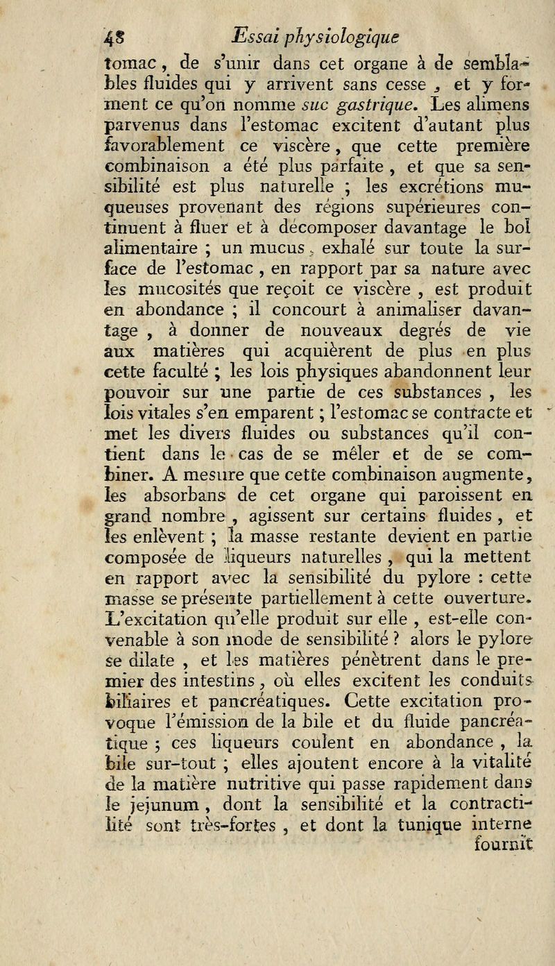 îomac, de s'unir dans cet organe à de sembla-* blés fluides qui y arrivent sans cesse s et y for- ment ce qu'on nomme suc gastrique. Les alimens parvenus dans l'estomac excitent d'autant plus favorablement ce viscère, que cette première combinaison a été plus parfaite , et que sa sen- sibilité est plus naturelle ; les excrétions mu- queuses provenant des régions supérieures con- tinuent à fluer et à décomposer davantage le bol alimentaire ; un mucus, exhalé sur toute la sur- face de l'estomac , en rapport par sa nature avec les mucosités que reçoit ce viscère , est produit en abondance ; il concourt à annualiser davan- tage , à donner de nouveaux degrés de vie aux matières qui acquièrent de plus en plus cette faculté ; les lois physiques abandonnent leur pouvoir sur une partie de ces substances , les lois vitales s^eu. emparent ; l'estomac se contracte et met les divers fluides ou substances qu'il con- tient dans le cas de se mêler et de se com- biner. A mesure que cette combinaison augmente, les absorbans de cet organe qui paroissent en grand nombre , agissent sur certains fluides , et les enlèvent ; la masse restante devient en partie composée de liqueurs naturelles , qui la mettent en rapport avec la sensibilité du pylore : cette masse se présente partiellement à cette ouverture. L'excitation qu'elle produit sur elle , est-elle con- venable à son mode de sensibilité ? alors le pylore se dilate , et les matières pénètrent dans le pre- mier des intestins, où elles excitent les conduits biliaires et pancréatiques. Cette excitation pro- voque rémission de la bile et du fluide pancréa- tique ; ces liqueurs coulent en abondance , la bile sur-tout ; elles ajoutent encore à la vitalité de la matière nutritive qui passe rapidement dans îe jéjunum , dont la sensibilité et la contracti- îité sont très-fortes , et dont la tunique interne fournit