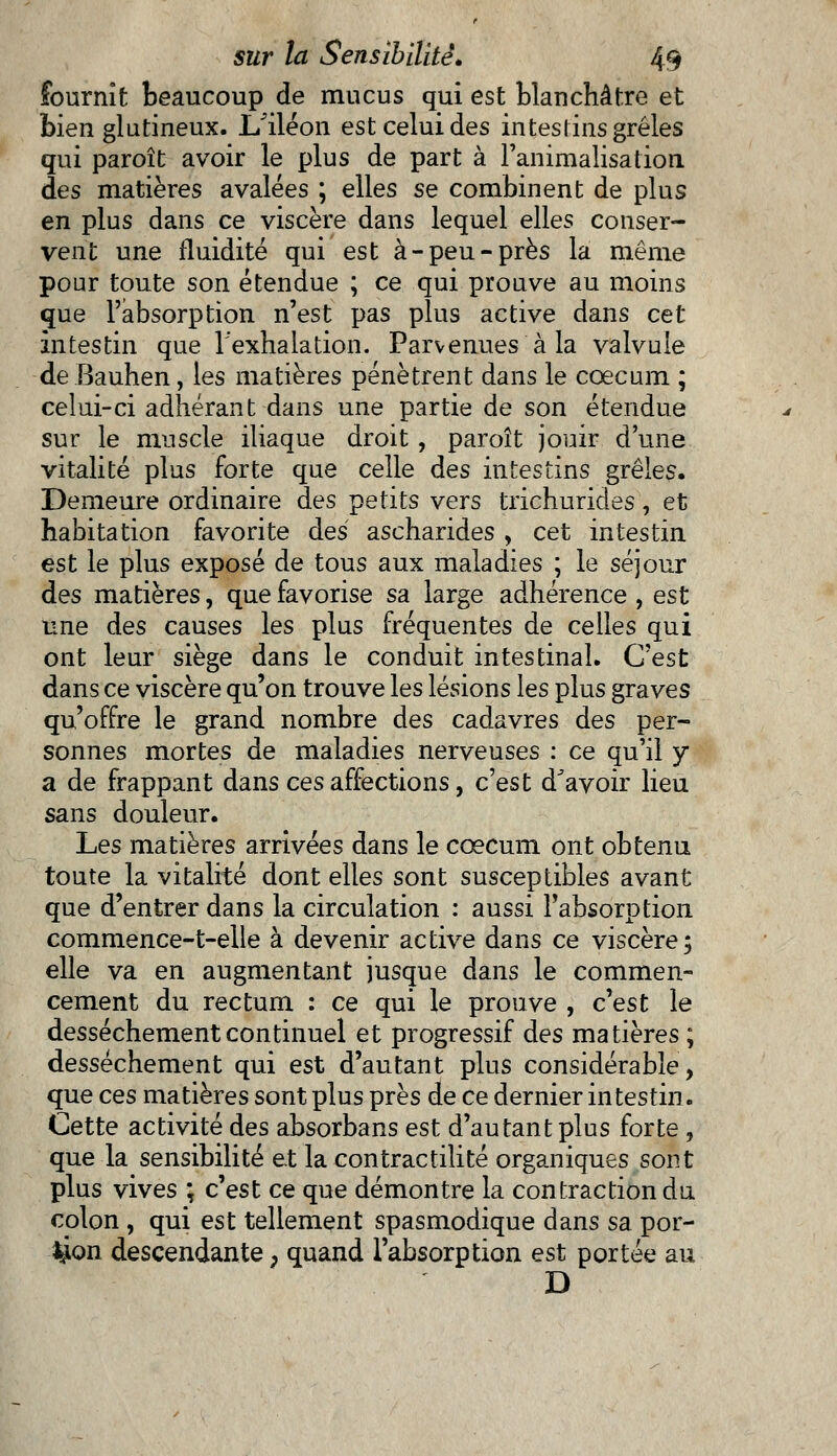 fournît beaucoup de mucus qui est blanchâtre et bien glutineux. I/iléon est celui des intestins grêles qui paroît avoir le plus de part à l'animalisation des matières avalées ; elles se combinent de plus en plus dans ce viscère dans lequel elles conser- vent une fluidité qui est à-peu-près la même pour toute son étendue ; ce qui prouve au moins que l'absorption n'est pas plus active dans cet Intestin que l'exhalation. Parvenues à la valvule de Bauhen, les matières pénètrent dans le cœcum ; celui-ci adhérant dans une partie de son étendue sur le muscle iliaque droit, paroît jouir d'une vitalité plus forte que celle des intestins grêles. Demeure ordinaire des petits vers trichurides, et habitation favorite des ascharides , cet intestin est le plus exposé de tous aux maladies ; le séjour des matières, que favorise sa large adhérence , est une des causes les plus fréquentes de celles qui ont leur siège dans le conduit intestinal. C'est dans ce viscère qu'on trouve les lésions les plus graves qu'offre le grand nombre des cadavres des per- sonnes mortes de maladies nerveuses : ce qu'il y a de frappant dans ces affections, c'est d'avoir lieu sans douleur. Les matières arrivées dans le cœcum ont obtenu toute la vitalité dont elles sont susceptibles avant que d'entrer dans la circulation : aussi l'absorption commence-t-elle à devenir active dans ce viscère; elle va en augmentant jusque dans le commen- cement du rectum : ce qui le prouve , c'est le dessèchement continuel et progressif des matières ; dessèchement qui est d'autant plus considérable, que ces matières sont plus près de ce dernier intestin. Cette activité des absorbans est d'autant plus forte, que la sensibilité et la contractilité organiques sont plus vives ; c'est ce que démontre la contraction du colon , qui est tellement spasmodique dans sa por- tion descendante, quand l'absorption est portée au D