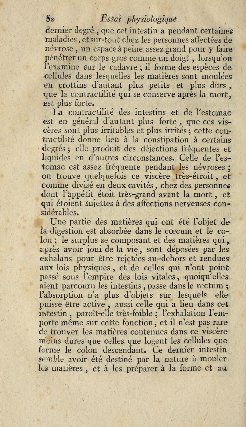 dernier degré , que cet intestin a pendant certaines maladies j et sur-tout chez les personnes affectées de névrose , un espace à peine assez grand pour y faire pénétrer un corps gros comme un doigt , lorsqu'on l'examine sur le cadavre ; il forme des espèces de. cellules dans lesquelles les matières sont moulées en crottins d'autant plus petits et plus durs ^ que la contractilité qui se conserve après la mort, £st plus forte, La contractilité des intestins et de Festomac est en général d'autant plus forte , que ces vis- cères sont plus irritables et plus irrités ; cette con- tractilité donne lieu à la constipation à certains degrés 5 elle produit des déjections fréquentes et liquides en d'autres circonstances. Celle de l'es- tomac est assez fréquente pendant les névroses ; on trouve quelquefois ce viscère très-étroit, et comme divisé en deux cavités, chez des personnes dont l'appétit étoit très-grand avant la mort , et qui étoient sujettes à des affections nerveuses con- sidérables. Une partie des matières qui ont été l'objet de la digestion est absorbée dans le coecum et le co- lon ; le surplus se composant et des matières qui, après avoir joui de la vie, sont déposées par les exhalans pour être rejetées au-dehors et rendues aux lois physiques , et de celles qui n'ont point passé sous l'empire des lois vitales, quoiqu'elles aient parcouru les intestins , passe dans le rectum 5 l'absorption n'a plus d'objets sur lesquels elle puisse être active , aussi celle qui a lieu dans cet intestin , paroît-elle très-foible ; l'exhalation l'em- porte même sur cette fonction, et il n'est pas rare de trouver les matières contenues dans ce viscère moins dures que celles que logent les cellules que forme le colon descendant. Ce dernier intestin semble avoir été destiné par la nature à mouler les matières , et à les préparer à la forme- et au