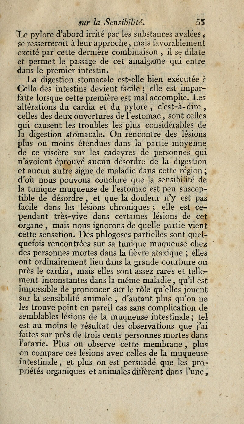Xe pylore d'abord irrité par les substances avalées, se resserreroit à leur approche, mais favorablement excité par cette dernière combinaison , il se dilate et permet le passage de cet amalgame qui entre dans le premier intestin. La digestion stomacale est-elle bien exécutée ? Celle des intestins devient facile ; elle est impar- faite lorsque cette première est mal accomplie, lues altérations du cardia et du pylore , c'est-à-dire , celles des deux ouvertures de l'estomac, sont celles qui causent les troubles les plus considérables de la digestion stomacale. On rencontre des lésions plus ou moins étendues dans la partie moyenne de ce viscère sur les cadavres de personnes qui n'avoient éprouvé aucun désordre de la digestion et aucun autre signe de maladie dans cette région ; dJoù nous pouvons conclure que la sensibilité de la tunique muqueuse de l'estomac est peu suscep- tible de désordre , et que la douleur n'y est pas facile dans les lésions chroniques 5 elle est ce- pendant très-vive dans certaines lésions de cet organe , mais nous ignorons de quelle partie vient cette sensation. Des phlogoses partielles sont quel- quefois rencontrées sur sa tunique muqueuse chez des personnes mortes dans la fièvre ataxique ; elles ont ordinairement lieu dans la grande courbure ou près le cardia, mais elles sont assez rares et telle- ment inconstantes dans la même maladie, qu'il est impossible de prononcer sur le rôle qu'elles jouent sur la sensibilité animale , d'autant plus qu'on ne les trouve point en pareil cas sans complication de semblables lésions de la muqueuse intestinale ; tel est au moins le résultat des observations que j'ai faites sur près de trois cents personnes mortes dans Fataxie. Plus on observe cette membrane , plus on compare ces lésions avec celles de la muqueuse intestinale, et plus on est persuadé que les pro- priétés organiques et animales diffèrent dans l'une»
