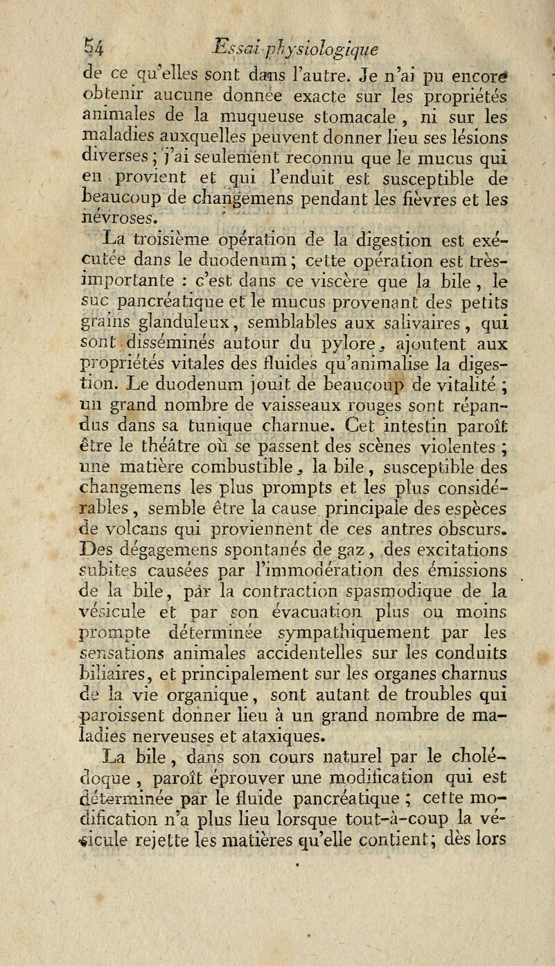 de ce qu'elles sont dans l'autre. Je n'ai pu encore obtenir aucune donnée exacte sur les propriétés animales de la muqueuse stomacale , ni sur les maladies auxquelles peuvent donner lieu ses lésions diverses ; j'ai seulement reconnu que le mucus qui en provient et qui l'enduit est susceptible de beaucoup de changemens pendant les fièvres et les névroses. La troisième opération de la digestion est exé- cutée dans le duodénum; cette opération est très- importante : c'est dans ce viscère que la bile , le suc pancréatique et le mucus provenant des petits grains glanduleux, semblables aux salivaires, qui sont disséminés autour du pylore, ajoutent aux propriétés vitales des fluides qu'animalise la diges- tion. Le duodénum jouit de beaucoup de vitalité ; un grand nombre de vaisseaux rouges sont répan- dus dans sa tunique charnue. Cet intestin paroîfc être le théâtre où se passent des scènes violentes ; une matière combustible 9 la bile , susceptible des changemens les plus prompts et les plus considé- rables , semble être la cause principale des espèces de volcans qui proviennent de ces antres obscurs. Des dégagemens spontanés de gaz, des excitations subites causées par l'immodération des émissions de la bile, par la contraction spasmodique de la vésicule et par son évacuation plus ou moins prompte déterminée sympathiquement par les sensations animales accidentelles sur les conduits biliaires, et principalement sur les organes charnus de la vie organique, sont autant de troubles qui paroissent donner lieu à un grand nombre de ma- ladies nerveuses et ataxiques. La bile, dans son cours naturel par le cholé- doque , paroît éprouver une modification qui est déterminée par le fluide pancréatique ; cette mo- dification n'a plus lieu lorsque tout-à-coup la vé- hicule rejette les matières qu'elle contient; dès lors