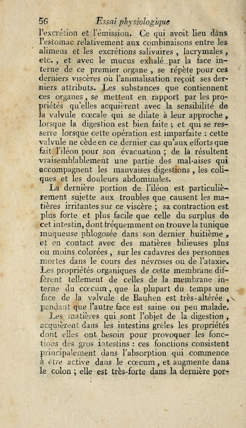 l'excrétion et I émission. Ce qui avoit lieu dans l'estomac relativement aux combinaisons entre les alimens et les excrétions salivaires , lacrymales, etc. , et avec le mucus exhalé _.par la face in- terne de ce premier organe , se répète pour ces derniers viscères où l'animalisation reçoit ses der- niers attributs. Les substances que contiennent ces organes , se mettent en rapport par les pro- priétés qu'elles acquièrent avec la sensibilité de la valvule cœcale qui se dilate à leur approche , lorsque la digestion est bien faite 5 et qui se res- serre lorsque cette opération est imparfaite : cette valvule ne cède en ce dernier cas qu'aux efforts que fait l'iléon pour son évacuation ; de là résultent vraisemblablement une partie des mal-aises qui accompagnent les mauvaises digestions > les coli- ques et les douleurs abdominales. La dernière portion de l'iléon est particuliè- rement sujette aux troubles que causent les ma- tières irritantes sur ce viscère ; sa contraction est plus forte et plus facile que celle du surplus de cet intestin, dont fréquemment on trouve la tunique muqueuse phlogosée dans son dernier huitième ., et en contact avec des matières bilieuses plus ou moins colorées , sur les cadavres des personnes mortes dans le cours des névroses ou de l'ataxie. Les propriétés organiques de cette membrane dif- fèrent tellement de celles de la membrane in- terne du ccecum , que la plupart du temps une face de la valvule de Bauhen est très-altérée ,\ pendant que l'autre face est saine ou peu malade. Ijes matières qui sont l'objet de la digestion, acquièrent dans les intestins grêles les propriétés dont elles ont besoin pour provoquer les fonc- tions des gros intestins : ces fonctions consistent principalement dans Fabsorption qui commence à être active dans le coecum, et augmente dans le colon ; elle est très-forte dans la dernière por-