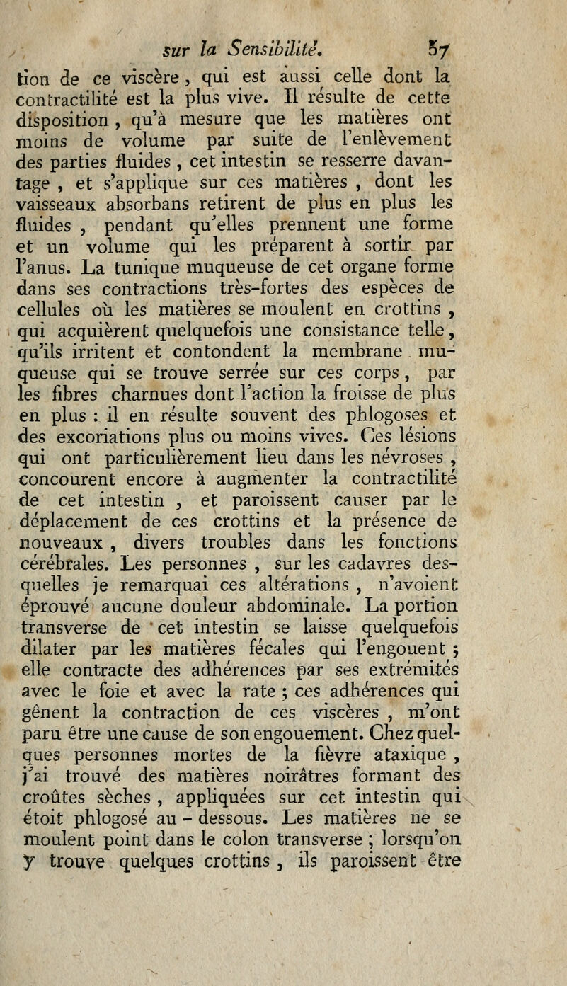 tîon de ce viscère, qui est aussi celle dont la contractilité est la plus vive. Il résulte de cette disposition , qu'à mesure que les matières ont moins de volume par suite de l'enlèvement des parties fluides , cet intestin se resserre davan- tage , et s'applique sur ces matières , dont les vaisseaux absorbans retirent de plus en plus les fluides , pendant qu'elles prennent une forme et un volume qui les préparent à sortir par l'anus. La tunique muqueuse de cet organe forme dans ses contractions très-fortes des espèces de cellules où les matières se moulent en crottins , qui acquièrent quelquefois une consistance telle, qu'ils irritent et con tondent la membrane . mu- queuse qui se trouve serrée sur ces corps, par les fibres charnues dont l'action la froisse de plus en plus : il en résulte souvent des phlogoses et des excoriations plus ou moins vives. Ces lésions qui ont particulièrement lieu dans les névroses , concourent encore à augmenter la contractilité de cet intestin , et paroissent causer par le déplacement de ces crottins et la présence de nouveaux , divers troubles dans les fonctions cérébrales. Les personnes , sur les cadavres des- quelles je remarquai ces altérations , n'avoient éprouvé aucune douleur abdominale. La portion transverse de ' cet intestin se laisse quelquefois dilater par les matières fécales qui l'engouent ; elle contracte des adhérences par ses extrémités avec le foie et avec la rate ; ces adhérences qui gênent la contraction de ces viscères , m'ont paru être une cause de son engouement. Chez quel- ques personnes mortes de la fièvre ataxique , j'ai trouvé des matières noirâtres formant des croûtes sèches , appliquées sur cet intestin qui étoit phlogosé au - dessous. Les matières ne se moulent point dans le colon transverse ; lorsqu'on y trouve quelques crottins , ils paroissent être