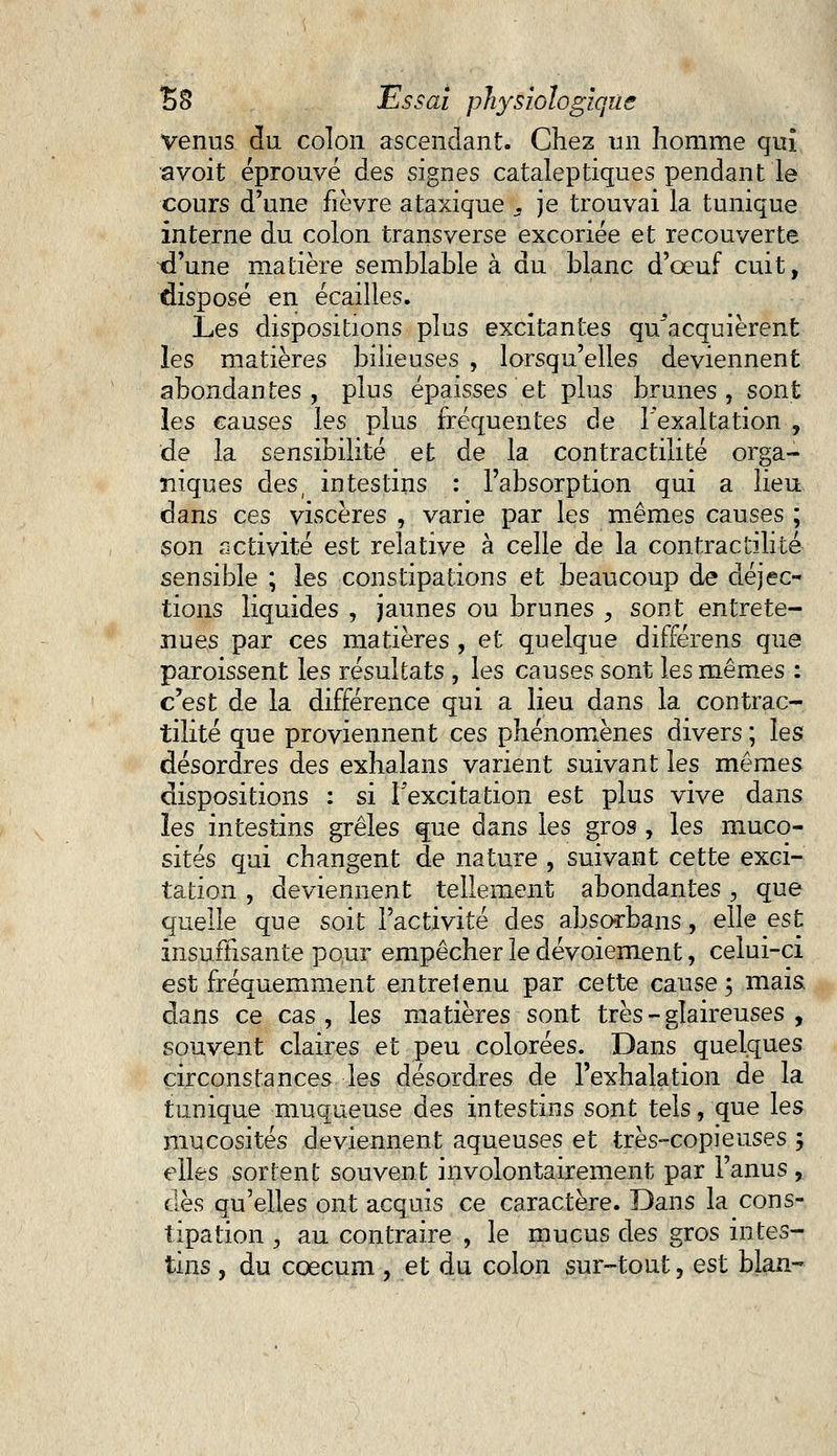 Venus du colon ascendant. Chez un homme qui a voit éprouvé des signes cataleptiques pendant le cours d'une fièvre ataxique 3 je trouvai la tunique interne du colon transverse excoriée et recouverte xl'une matière semblable à du blanc d'oeuf cuit, disposé en écailles. Les dispositions plus excitantes qu'acquièrent les matières bilieuses , lorsqu'elles deviennent abondantes , plus épaisses et plus brunes , sont les causes les plus fréquentes de l'exaltation , de la sensibilité et de la contractilité orga- niques des, intestins : l'absorption qui a lieu dans ces viscères , varie par les mêmes causes ; son activité est relative à celle de la contractilité sensible ; les constipations et beaucoup de déjec- tions liquides , jaunes ou brunes , sont entrete- nues par ces matières , et quelque différens que paroissent les résultats , les causes sont les mêmes : c'est de la différence qui a lieu dans la contrac- tilité que proviennent ces phénomènes divers ; les désordres des exhalans varient suivant les mêmes dispositions : si l'excitation est plus vive dans les intestins grêles que dans les gros , les muco- sités qui changent de nature , suivant cette exci- tation , deviennent tellement abondantes -, que quelle que soit l'activité des absorbans, elle est insuffisante pour empêcher le dévoiement, celui-ci est fréquemment entretenu par cette cause; mais, dans ce cas , les matières sont très - glaireuses , souvent claires et peu colorées. Dans quelques circonstances les désordres de l'exhalation de la tunique muqueuse des intestins sont tels, que les mucosités deviennent aqueuses et très-copieuses 5 elles sortent souvent involontairement par l'anus ,. des qu'elles ont acquis ce caractère. Dans la cons- tipation , au contraire , le mucus des gros intes- tins , du coecum , et du colon sur-tout, est blan-