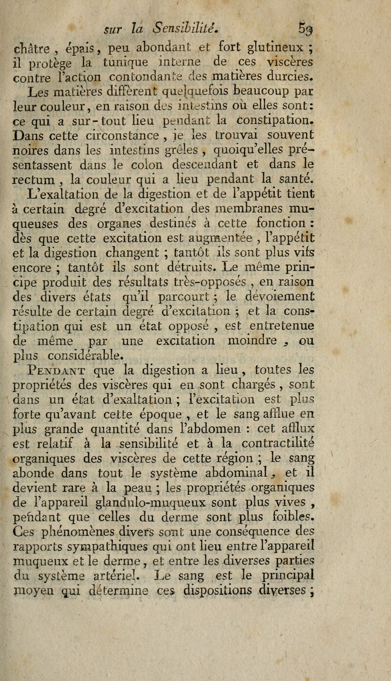 châtre , épais, peu abondant et fort glutineux ; il protège la tunique interne de ces viscères contre l'action contondant des matières durcies. Les matières diffèrent quelquefois beaucoup par leur couleur, en raison des intestins où elles sont: ce qui a sur-tout lieu pendant la constipation. Dans cette circonstance , je les trouvai souvent noires dans les intestins grêles , quoiqu'elles pré- sentassent dans le colon descendant et dans le rectum , la couleur qui a lieu pendant la santé. L'exaltation de la digestion et de l'appétit tient à certain degré d'excitation des membranes mu- queuses des organes destinés à cette fonction : dès que cette excitation est augmentée , l'appétit et la digestion changent ; tantôt ils sont plus vifs encore ; tantôt ils sont détruits. Le même prin- cipe produit des résultats très-opposés , en raison des divers états qu'il parcourt ; le dévoiemenC résulte de certain degré d'excitation 5 et la cons- tipation qui est un état opposé , est entretenue de même par une excitation moindre s ou plus considérable. Pendant que la digestion a lieu , toutes les propriétés des viscères qui en sont chargés , sont dans un état d'exaltation ; l'excitation est plus forte qu'avant cette époque , et le sang afflue en plus grande quantité dans l'abdomen : cet afflux est relatif à la sensibilité et à la contractilité organiques des viscères de cette région ; le sang abonde dans tout le système abdominal s et il devient rare à la peau ; les propriétés organiques de l'appareil glandulo-muqueux sont plus vives , pendant que celles du derme sont plus foibles. Ces phénomènes divers sont une conséquence des rapports sympathiques qui ont lieu entre l'appareil muqueux et le derme, et entre les diverses parties du système artériel. Le sang est le principal moyen qui détermine ces dispositions diverses ;