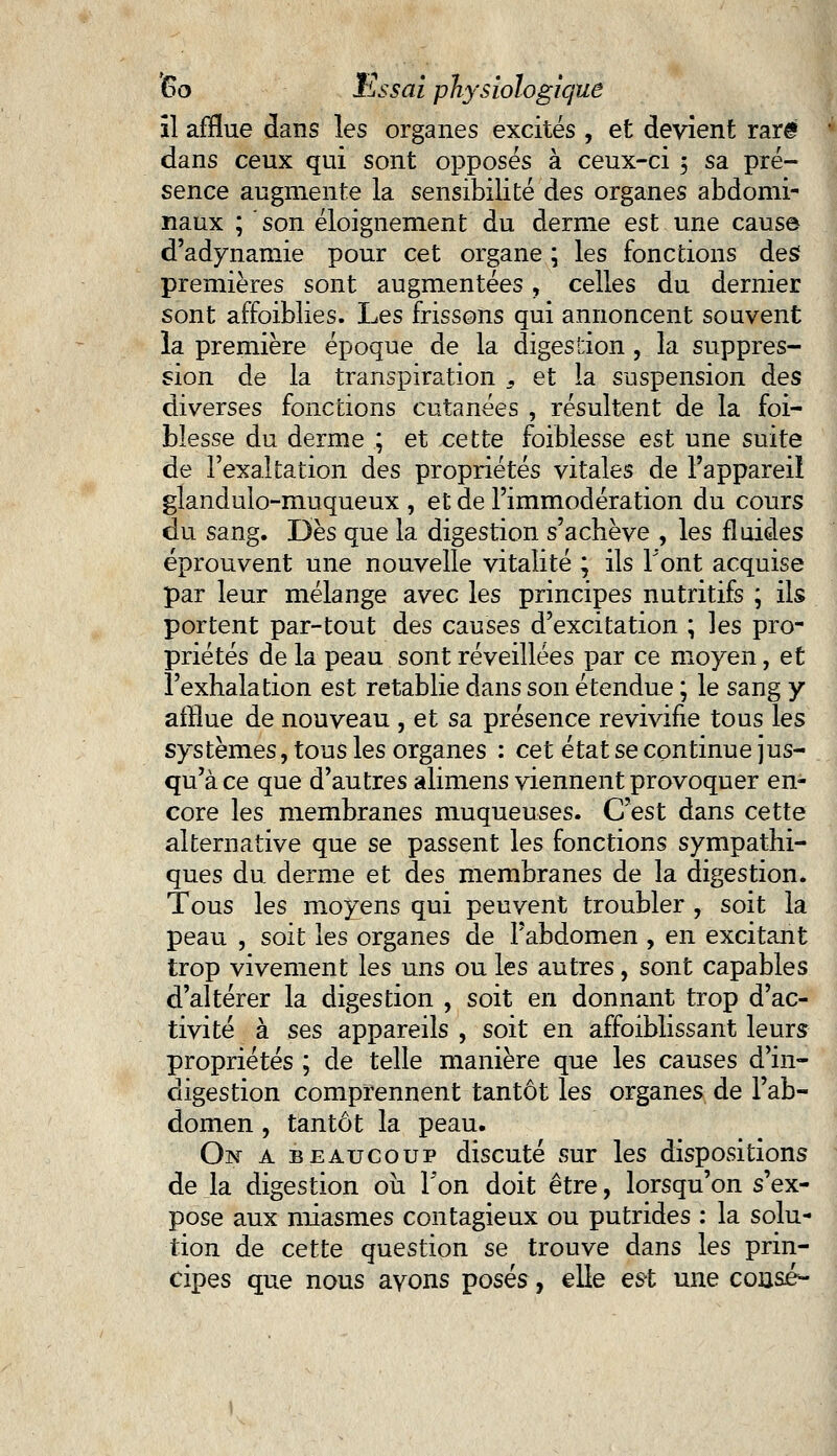 il afflue dans les organes excités , et devient rare dans ceux qui sont opposés à ceux-ci 5 sa pré- sence augmente la sensibilité des organes abdomi- naux ; son éloignement du derme est une cause d'adynamie pour cet organe ; les fonctions des premières sont augmentées, celles du dernier sont affoiblies. Les frissons qui annoncent souvent la première époque de la digestion, la suppres- sion de la transpiration s et la suspension des diverses fonctions cutanées , résultent de la foi- Messe du derme ; et cette foiblesse est une suite de l'exaltation des propriétés vitales de l'appareil glandulo-muqueux , et de l'immodération du cours du sang. Dès que la digestion s'achève , les fluides éprouvent une nouvelle vitalité ; ils T'ont acquise par leur mélange avec les principes nutritifs ; ils portent par-tout des causes d'excitation ; les pro- priétés de la peau sont réveillées par ce moyen, et l'exhalation est rétablie dans son étendue ; le sang y afflue de nouveau , et sa présence revivifie tous les systèmes, tous les organes : cet état se continue jus- qu'à ce que d'autres alimens viennent provoquer en- core les membranes muqueuses. C'est dans cette alternative que se passent les fonctions sympathi- ques du derme et des membranes de la digestion. Tous les moyens qui peuvent troubler , soit la peau , soit les organes de l'abdomen , en excitant trop vivement les uns ou les autres, sont capables d'altérer la digestion , soit en donnant trop d'ac- tivité à ses appareils , soit en affoiblissant leurs propriétés ; de telle manière que les causes d'in- digestion comprennent tantôt les organes de l'ab- domen , tantôt la peau. On a beaucoup discuté sur les dispositions de la digestion ou l'on doit être, lorsqu'on s'ex- pose aux miasmes contagieux ou putrides : la solu- tion de cette question se trouve dans les prin- cipes que nous avons posés, elle est une consé^