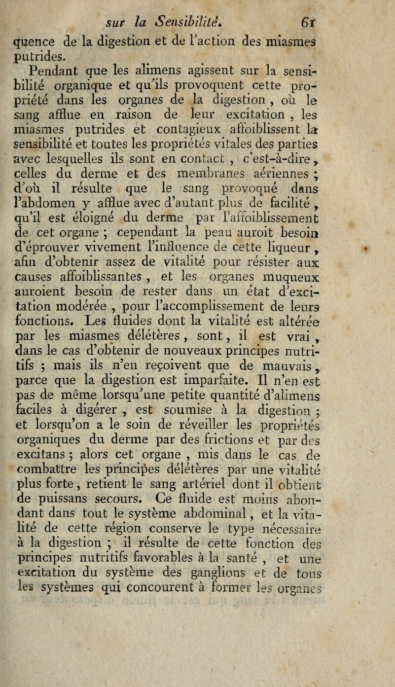 quence de la digestion et de Faction des miasmes putrides. Pendant que les alimens agissent sur la sensi- bilité organique et qu'ils provoquent cette pro- priété dans les organes de la digestion , où le sang afflue en raison de leur excitation , les miasmes putrides et contagieux affoiblissent la sensibilité et toutes les propriétés vitales des parties avec lesquelles ils sont en contact , c'est-à-dire , celles du derme et des membranes aériennes ; d'où il résulte que le sang provoqué dans l'abdomen y afflue avec d'autant plus de facilité , qu'il est éloigné du derme par l'affoiblissement de cet organe ; cependant la peau auroit besoin d'éprouver vivement l'influence de cette liqueur , afin d'obtenir assez de vitalité pour résister aux causes affoiblissantes , et les organes muqueux auroient besoin de rester dans un état d'exci- tation modérée , pour l'accomplissement de leurs fonctions. Les fluides dont la vitalité est altérée par les miasmes délétères , sont, il est vrai , dans le cas d'obtenir de nouveaux principes nutri- tifs ; mais ils n'en reçoivent que de mauvais, parce que la digestion est imparfaite. Il n'en est pas de même lorsqu'une petite quantité d'alimens faciles à digérer , est soumise à la digestion ; et lorsqu'on a le soin de réveiller les propriétés organiques du derme par des frictions et par des excitans ; alors cet organe , mis dans le cas de combattre les principes délétères par une vitalité plus forte, retient le sang artériel dont il obtient de puissans secours. Ce fluide est moins abon- dant dans tout le système abdominal, et la vita- lité de cette région conserve le type nécessaire à la digestion ; il résulte de cette fonction des principes nutritifs favorables à la santé , et une excitation du système des ganglions et de tons les systèmes qui concourent à former les organes