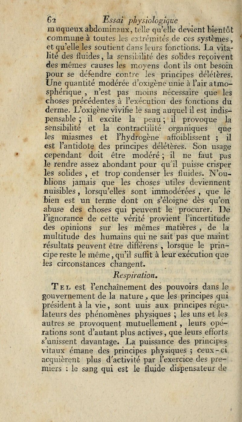 muqueux abdominaux, telle qu'elle devàent bientôt commune à toutes les extrémités de ces systèmes, et qu'elle les soutient dans leurs fonctions. La vita- lité des fluides, la sensibilité des solides reçoivent des mêmes causes les moyens dont ils ont besoin pour se défendre contre les principes délétères. Une quantité modérée d'oxigène unie à l'air atmo- sphérique , n'est pas moins nécessaire que les choses précédentes à l'exécution des fonctions du derme. L'oxigène vivifie le sang auquel il est indis- pensable ; il excite la peau ; il provoque la sensibilité et la contractai té organiques que les miasmes et l'hydrogène affoiblissent ; il est l'antidote des principes délétères. Son usage cependant doit être modéré; il ne faut pas le rendre assez abondant pour qu'il puisse crisper les solides , et trop condenser les fluides. N'ou- blions jamais que les choses utiles deviennent nuisibles, lorsqu'elles sont immodérées , que le bien est un terme dont on s'éloigne dès qu'on abuse des choses qui peuvent le procurer. De l'ignorance de cette vérité provient l'incertitude des opinions sur les mêmes matières , de la multitude des humains qui ne sait pas que maint résultats peuvent être différens , lorsque le prin- cipe reste le même, qu'il suffit à leur exécution que les circonstances changent. Respiration, Tel est l'enchaînement des pouvoirs dans îe gouvernement de la nature s que les principes qui président à la vie, sont uuis aux principes régu- lateurs des phénomènes physiques ; les uns et les autres se provoquent mutuellement, leurs opé- rations sont d'autant plus actives, que leurs efforts s'unissent davantage. La puissance des principes vitaux émane des principes physiques 5 Ceux-ci acquièrent plus d'activité par l'exercice des pre- miers : le sang qui est le fluide dispensateur de