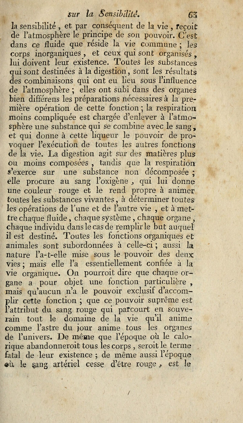la sensibilité , et par conséquent de la vie , reçoit de l'atmosphère le principe de son pouvoir. C'est dans ce fluide que réside la vie commune ; les corps inorganiques , et ceux qui sont organisés , lui doivent leur existence. Toutes les substances qui sont destinées à la digestion, sont les résultats des combinaisons qui ont eu lieu sous l'influence de l'atmosphère ; elles ont subi dans des organes bien différens les préparations nécessaires à la pre- mière opération de cette fonction ; la respiration moins compliquée est chargée d'enlever à l'atmo- sphère une substance qui se combine avec le sang , et qui donne à cette liqueur le pouvoir de pro- voquer l'exécution de toutes les autres fonctions de la vie. La digestion agit sur des matières plus ou moins composées , tandis que la respiration s'exerce sur une substance non décomposée ; elle procure au sang l'oxigène s qui lui donne une couleur rouge et le rend propre à animer toutes les substances vivantes, à déterminer toutes les opérations de Tune et de l'autre vie , et à met- tre chaque fluide, chaque système , chaque organe, chaque individu dans le cas de remplir le but auquel il est destiné. Toutes les fonctions organiques et animales sont subordonnées à celle-ci ; aussi la nature l'a-t-elle mise sous le pouvoir des deux vies ; mais elle l'a essentiellement confiée à la vie organique. On pourroit dire que chaque or- gane a pour objet une fonction particulière , mais qu'aucun n'a le pouvoir exclusif d'accom- plir cette fonction ; que ce pouvoir suprême est l'attribut du sang rouge qui parcourt en souve- rain tout le domaine de la vie qu'il anime comme l'astre du jour anime tous les organes de l'univers. De même que l'époque oii le calo- rique abandonnerait tous les corps , seroit le terme fatal de leur existence ; de même aussi l'époque <*u le çang artériel cesse d'être rouge, est le