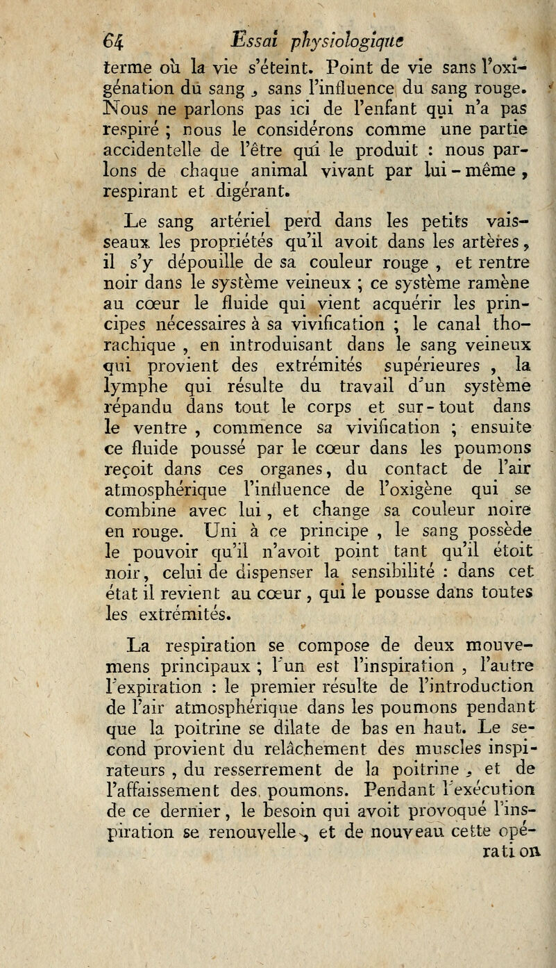 terme oîi la vie s'éteint. Point de vie sans l'oxî- génation du sang 3 sans l'influence du sang rouge. Nous ne parlons pas ici de l'enfant qui n'a pas respiré ; nous le considérons comme une partie accidentelle de l'être qui le produit : nous par- lons de chaque animal vivant par lui - même , respirant et digérant. Le sang artériel perd dans les petits vais- seaux les propriétés qu'il avoit dans les artères, il s'y dépouille de sa couleur rouge , et rentre noir dans le système veineux ; ce système ramène au cœur le fluide qui vient acquérir les prin- cipes nécessaires à sa vivification ; le canal tho- rachique , en introduisant dans le sang veineux qui provient des extrémités supérieures , la lymphe qui résulte du travail d'un système répandu dans tout le corps et sur-tout dans le ventre , commence sa vivification ; ensuite ce fluide poussé par le coeur dans les poumons reçoit dans ces organes, du contact de l'air atmosphérique l'influence de l'oxigène qui se combine avec lui, et change sa couleur noire en rouge. Uni à ce principe , le sang possède le pouvoir qu'il n'a voit point tant qu'il étoit noir, celui de dispenser la sensibilité : dans cet état il revient au cœur , qui le pousse dans toutes les extrémités. La respiration se compose de deux mouve- mens principaux ; l'un est l'inspiration , l'autre l'expiration : le premier résulte de l'introduction de l'air atmosphérique dans les poumons pendant que la poitrine se dilate de bas en haut. Le se- cond provient du relâchement des muscles inspi- rateurs , du resserrement de la poitrine s et de l'affaissement des, poumons. Pendant l'exécution de ce dernier, le besoin qui avoit provoqué l'ins- piration se renouvellen, et de nouveau cette opé- ration