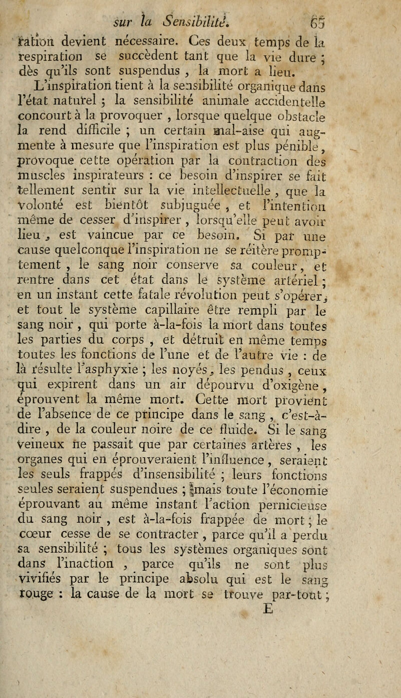 irahoii devient nécessaire. Ces deux temps de la respiration se succèdent tant que la vie dure ; dès qu'ils sont suspendus , la mort a lieu. L'inspiration tient à la sensibilité organique dans l'état naturel 5 la sensibilité animale accidentelle concourt à la provoquer , lorsque quelque obstacle 1a rend difficile ; un certain mal-aise qui aug- mente à mesure que l'inspiration est plus pénible, provoque cette opération par la contraction des muscles inspirateurs : ce besoin d'inspirer se fait tellement sentir sur la vie intellectuelle > que la Volonté est bientôt subjuguée , et l'intention même de cesser d'inspirer , lorsqu'elle peut avoir lieu ^ est vaincue par ce besoin, Si par une Cause quelconque l'inspiration ne se réitère pronip- tement , le sang noir conserve sa couleur, et rentre dans cet état dans le système artériel ; en un instant cette fatale révolution peut s'opérer.j et tout le système capillaire être rempli par le sang noir , qui porte à-la-fois la mort dans toutes les parties du corps , et détruit en même temps toutes les fonctions de l'une et de l'autre vie : de là résulte l'asphyxie ; les noyés ; les pendus , ceux qui expirent dans un air dépourvu d'oxigène, éprouvent la même mort. Cette mort provient de l'absence de ce principe dans le sang , c'est-à- dire , de la couleur noire de ce fluide. Si le sang Veineux ne passait que par certaines artères , les organes qui en éprouveraient l'influence , seraient les seuls frappés d'insensibilité : leurs fonctions seules seraient suspendues ; |mais toute l'économie éprouvant au même instant Faction pernicieuse du sang noir , est à-la-fois frappée de mort ; le cœur cesse de se contracter , parce qu'il a perdu sa sensibilité ; tous les systèmes organiques sont dans l'inaction , parce qu'ils ne sont plus vivifiés par le principe absolu qui est le sang to.uge : la cause de la mort se trouve par-tout ; E