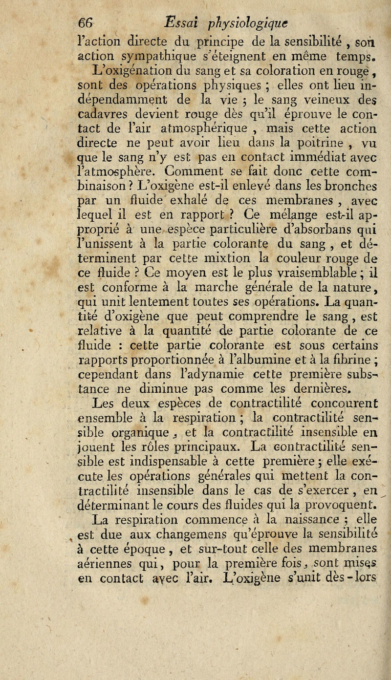 l'action directe du principe de la sensibilité , sofi action sympathique s'éteignent en même temps. L'oxigénation du sang et sa coloration en rougë , sont des opérations physiques ; elles ont lieu in- dépendamment de la vie 5 le sang veineux des cadavres devient rouge dès qu'il éprouve le con- tact de l'air atmosphérique , mais cette action directe ne peut avoir lieu dans la poitrine , vu que le sang n'y est pas en contact immédiat avec l'atmosphère. Comment se fait donc cette com- binaison? L'oxigène est-il enlevé dans les bronches par un fluide exhalé de ces membranes , avec lequel il est en rapport ? Ce mélange est-il ap- proprié à une espèce particulière d'absorbans qui l'unissent à la partie colorante du sang , et dé- terminent par cette mixtion la couleur rouge de ce fluide ? Ce moyen est le plus vraisemblable ; il est conforme à la marche générale de la nature, qui unit lentement toutes ses opérations, La quan- tité d'oxigène que peut comprendre le sang , est relative à la quantité de partie colorante de ce fluide : cette partie colorante est sous certains rapports proportionnée à l'albumine et à la fibrine ; cependant dans Padynamie cette première subs- tance ne diminue pas comme les dernières. Les deux espèces de contractilité concourent ensemble à la respiration ; la contractilité sen- sible organique s et la contractilité insensible en jouent les rôles principaux. La contractilité sen- sible est indispensable à cette première ; elle exé- cute les opérations générales qui mettent la con- tractilité insensible dans le cas de s'exercer, en déterminant le cours des fluides qui la provoquent. La respiration commence à la naissance ; elle , est due aux changemens qu'éprouve la sensibilité à cette époque , et sur-tout celle des membranes. aériennes qui, pour la première fois^sont misçs en contact ayec l'air. L'oxigène s'unit dès - lors