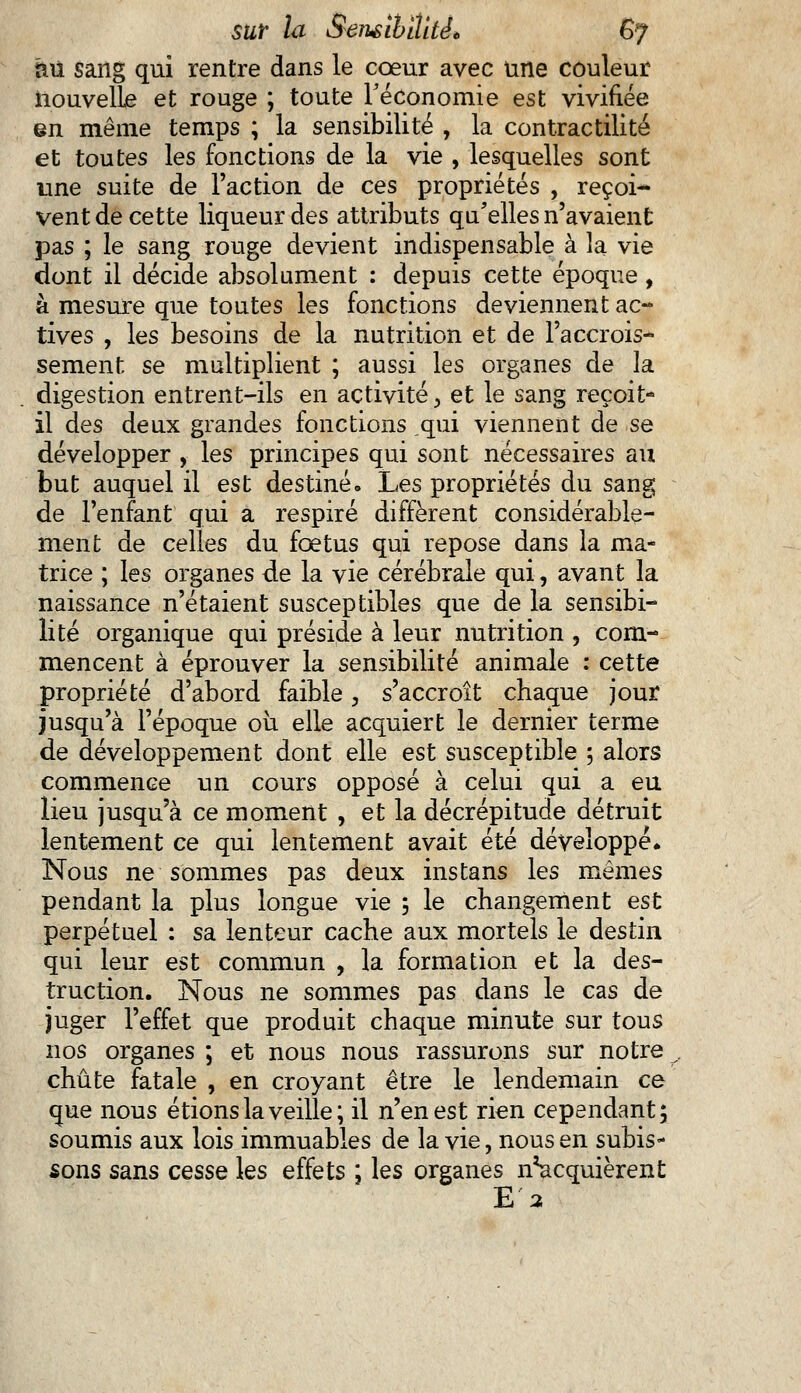 mi sang qui rentre dans le cœur avec une couleur nouvelle et rouge ; toute Féconomie est vivifiée en même temps ; la sensibilité , la contractante et toutes les fonctions de la vie , lesquelles sont une suite de Faction de ces propriétés , reçoi- vent de cette liqueur des attributs qu'elles n'avaient pas ; le sang rouge devient indispensable à la vie dont il décide absolument : depuis cette époque, à mesure que toutes les fonctions deviennent ac- tives , les besoins de la nutrition et de l'accrois- sement se multiplient ; aussi les organes de la digestion entrent-ils en activité, et le sang reçoit- il des deux grandes fonctions ,qui viennent de se développer , les principes qui sont nécessaires au but auquel il est destiné. Les propriétés du sang de l'enfant qui a respiré diffèrent considérable- ment de celles du foetus qui repose dans la ma- trice ; les organes de la vie cérébrale qui, avant la naissance n'étaient susceptibles que de la sensibi- lité organique qui préside à leur nutrition , com- mencent à éprouver la sensibilité animale : cette propriété d'abord faible, s'accroît chaque jour jusqu'à l'époque oii elle acquiert le dernier terme de développement dont elle est susceptible 5 alors commence un cours opposé à celui qui a eu lieu jusqu'à ce moment , et la décrépitude détruit lentement ce qui lentement avait été développé* Nous ne sommes pas deux instans les mêmes pendant la plus longue vie ; le changement est perpétuel : sa lenteur cache aux mortels le destin qui leur est commun , la formation et la des- truction. Nous ne sommes pas dans le cas de juger l'effet que produit chaque minute sur tous nos organes ; et nous nous rassurons sur notre chute fatale , en croyant être le lendemain ce que nous étions la veille; il n'en est rien cependant; soumis aux lois immuables de la vie, nous en subis- sons sans cesse les effets ; les organes n^acquièrent E 2