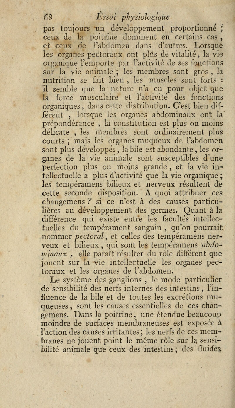 pas toujours un développement proportionne i ceux de la poitrine dominent en certains cas , et ceux de l'abdomen dans d'autres. Lorsque les organes pectoraux ont plus de vitalité, la vie organique l'emporte par l'activité de ses fonctions sur la vie animale ; les membres sont gros , la nutrition se fait bien , les muscles sont forts : il semble que la nature n'a eu pour objet que la force musculaire et l'activité des fonctions organiques, dans cette distribution. C'est bien dif- férent , lorsque les organes abdominaux ont la' prépondérance , la constitution est plus ou moins délicate , les membres sont ordinairement plus courts ; mais les organes muqueux de l'abdomen sont plus développés, la bile est abondante, les or- ganes de la vie animale sont susceptibles d une perfection plus ou moins grande , et la vie in- tellectuelle a plus d'activité que la vie organique ; les tempéramens bilieux et nerveux résultent de cette seconde disposition. A quoi attribuer ces changemens ? si ce n'est à des causes particu- lières au développement des germes. Quant à la différence qui existe entre les facultés intellec- tuelles du tempérament sanguin , qu'on pourrait nommer pectoral, et celles des tempéramens ner- veux et bilieux, qui sont les tempéramens abdo- minaux _, elle paraît résulter du rôle différent que jouent sur îa vie intellectuelle les organes pec- toraux et les organes de Fabdomen. Le système des ganglions , le mode particulier de sensibilité des nerfs internes des intestins, l'in- fluence de la bile et de toutes les excrétions mu- queuses, sont les causes essentielles de ces chan- gemens. Dans la poitrine, une étendue beaucoup moindre de surfaces membraneuses est exposée à Faction des causes irritantes; les nerfs de ces mem- branes ne jouent point le même rôle sur la sensi- bilité animale que ceux des intestins ; des fluides