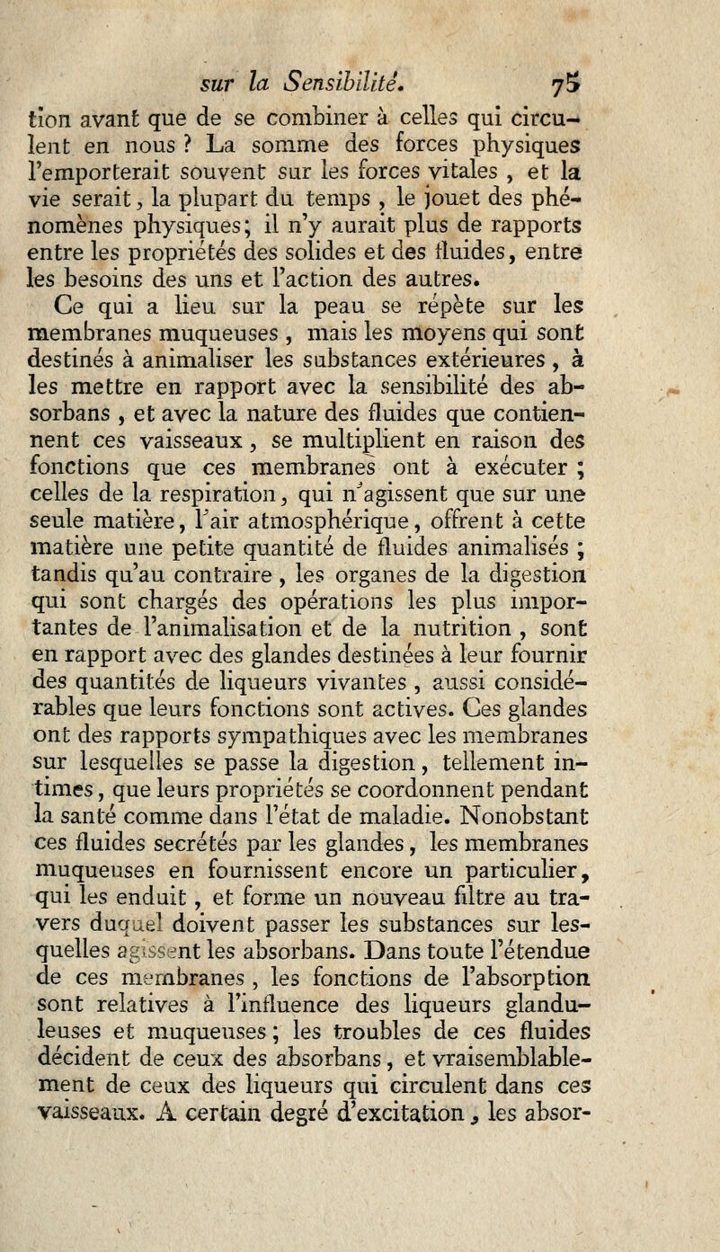 tïon avant que de se combiner à celles qui circu- lent en nous ? La somme des forces physiques l'emporterait souvent sur les forces vitales , et la vie serait, la plupart du temps , le jouet des phé- nomènes physiques; il n'y aurait plus de rapports entre les propriétés des solides et des fluides, entre les besoins des uns et l'action des autres. Ce qui a lieu sur la peau se répète sur les membranes muqueuses , mais les moyens qui sont destinés à animaliser les substances extérieures , à les mettre en rapport avec la sensibilité des ab- sorbans , et avec la nature des fluides que contien- nent ces vaisseaux, se multiplient en raison des fonctions que ces membranes ont à exécuter ; celles de la respiration, qui Vagissent que sur une seule matière, F air atmosphérique, offrent à cette matière une petite quantité de fluides animalisés ; tandis qu'au contraire , les organes de la digestion qui sont chargés des opérations les plus impor- tantes de l'animalisation et de la nutrition , sont en rapport avec des glandes destinées à leur fournir des quantités de liqueurs vivantes , aussi considé- rables que leurs fonctions sont actives. Ces glandes ont des rapports sympathiques avec les membranes sur lesquelles se passe la digestion, tellement in- times , que leurs propriétés se coordonnent pendant la santé comme dans l'état de maladie. Nonobstant ces fluides sécrétés par les glandes, les membranes muqueuses en fournissent encore un particulier, qui les enduit, et forme un nouveau fdtre au tra- vers duquel doivent passer les substances sur les- quelles agissent les absorbans. Dans toute l'étendue de ces membranes , les fonctions de l'absorption sont relatives à l'influence des liqueurs glandu- leuses et muqueuses ; les troubles de ces fluides décident de ceux des absorbans, et vraisemblable- ment de ceux des liqueurs qui circulent dans ces vaisseaux. A certain degré d'excitation, les absor-