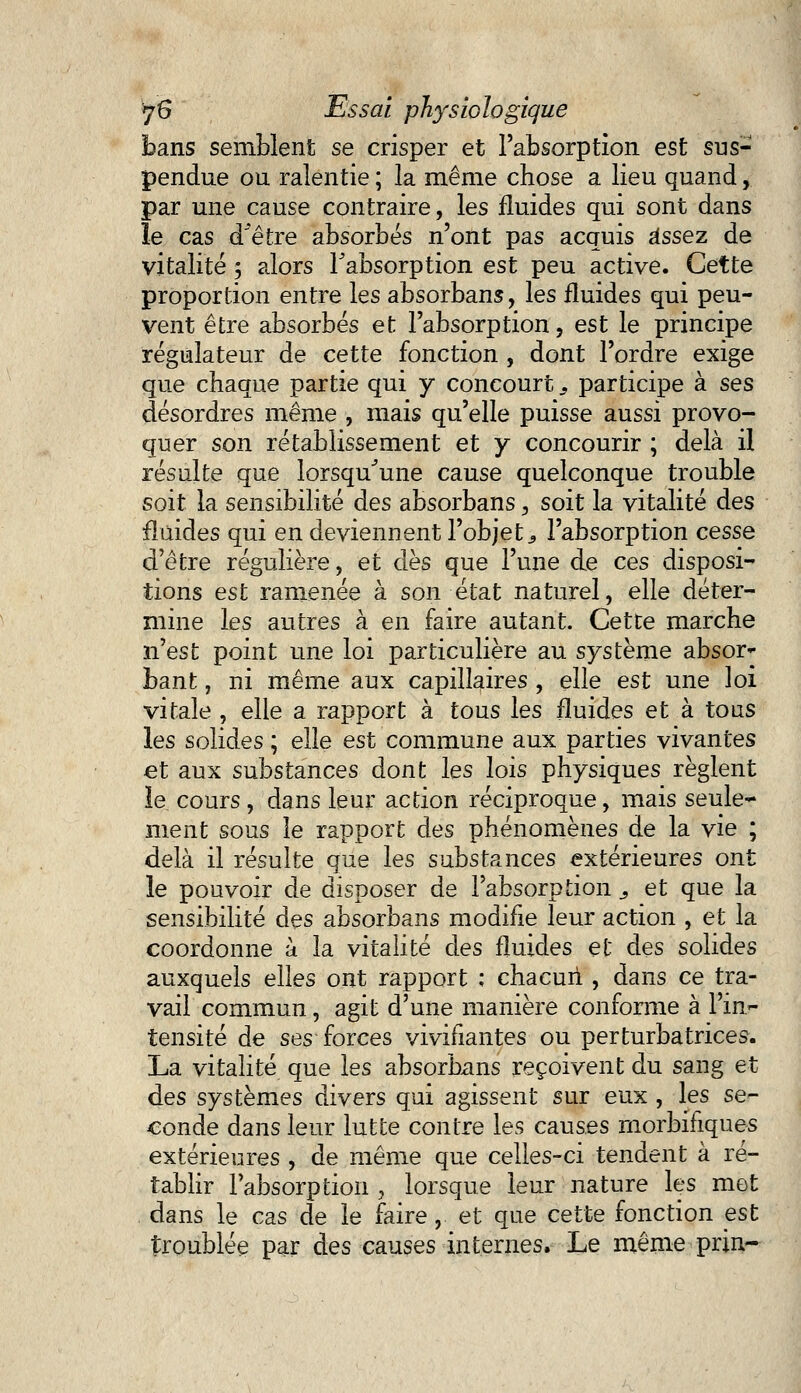 bans semblent se crisper et l'absorption est sus- pendue ou ralentie ; la même chose a lieu quand, par une cause contraire, les fluides qui sont dans le cas d être absorbés n'ont pas acquis Assez de vitalité ; alors l'absorption est peu active. Cette proportion entre les absorbans, les fluides qui peu- vent être absorbés et l'absorption, est le principe régulateur de cette fonction , dont l'ordre exige que chaque partie qui y concourt s participe à ses désordres même , mais qu'elle puisse aussi provo- quer son rétablissement et y concourir ; delà il résulte que lorsqu'une cause quelconque trouble soit la sensibilité des absorbans, soit la vitalité des fluides qui en deviennent l'objet s l'absorption cesse d'être régulière, et dès que l'une de ces disposi- tions est ramenée à son état naturel, elle déter- mine les autres à en faire autant. Cette marche n'est point une loi particulière au système absor* bant, ni même aux capillaires , elle est une loi vitale , elle a rapport à tous les fluides et à tous les solides ; elle est commune aux parties vivantes et aux substances dont les lois physiques règlent îe cours, dans leur action réciproque, mais seule* ment sous le rapport des phénomènes de la vie ; delà il résulte que les substances extérieures ont le pouvoir de disposer de l'absorption s et que la sensibilité des absorbans modifie leur action , et la coordonne à la vitalité des fluides et des solides auxquels elles ont rapport ; chacun , dans ce tra- vail commun, agit d'une manière conforme à Fin- tensité de ses forces vivifiantes ou perturbatrices. La vitalité que les absorbans reçoivent du sang et des systèmes divers qui agissent sur eux , les se- conde dans leur lutte contre les causes morbifiques extérieures , de même que celles-ci tendent à ré- tablir l'absorption , lorsque leur nature les met dans le cas de le faire, et que cette fonction est troublée par des causes internes. Le même prin-