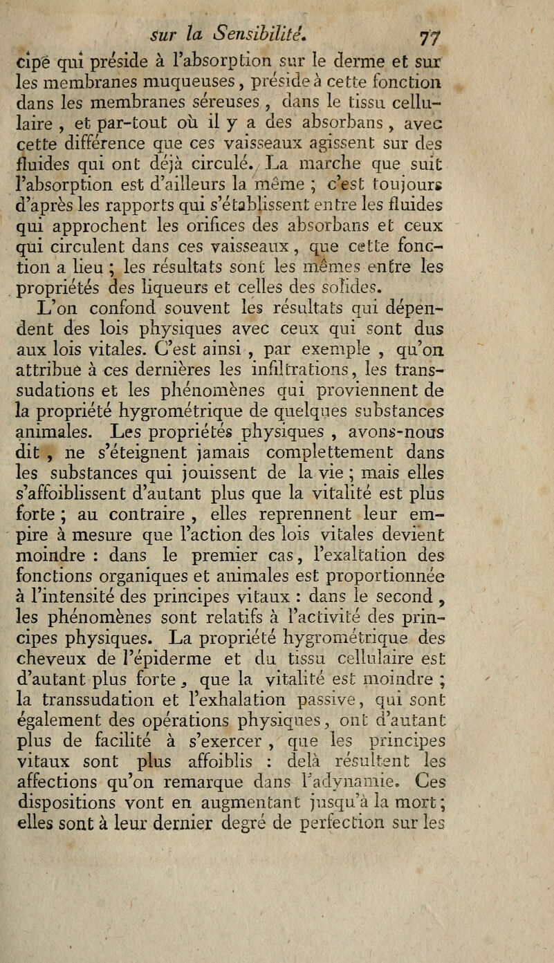 cîpë qui préside à l'absorption sur le derme et sur les membranes muqueuses, préside à cette fonction dans les membranes séreuses , dans le tissu cellu- laire , et par-tout où il y a des absorbans, avec cette différence que ces vaisseaux agissent sur des fluides qui ont déjà circulé., La marche que suit l'absorption est d'ailleurs la même ; c'est toujours d'après les rapports qui s'établissent entre les fluides qui approchent les orifices des absorbans et ceux qui circulent dans ces vaisseaux, que cette fonc- tion a lieu ; les résultats sont les mêmes entre les propriétés des liqueurs et celles des solides. L'on confond souvent les résultats qui dépen- dent des lois physiques avec ceux qui sont dus aux lois vitales. C'est ainsi , par exemple , qu'on attribue à ces dernières les infiltrations, les trans- sudations et les phénomènes qui proviennent de la propriété hygrométrique de quelques substances animales. Les propriétés physiques , avons-nous dit , ne s'éteignent jamais complètement dans les substances qui jouissent de la vie ; mais elles s'affoiblissent d'autant plus que la vitalité est plus forte ; au contraire , elles reprennent leur em- pire à mesure que l'action des lois vitales devient moindre : dans le premier cas, l'exaltation àes fonctions organiques et animales est proportionnée à l'intensité des principes vitaux : dans le second , les phénomènes sont relatifs à l'activité des prin- cipes physiques. La propriété hygrométrique des cheveux de î'épiderme et du tissu cellulaire est d'autant plus forte, que la vitalité est moindre ; la transsudation et l'exhalation passive, qui sont également des opérations physiques, ont d'autant plus de facilité à s'exercer , que les principes vitaux sont plus affoiblis : delà résultent les affections qu'on remarque dans Tadviiamie. Ces dispositions vont en augmentant jusqu'à la mort ; elles sont à leur dernier degré de perfection sur les