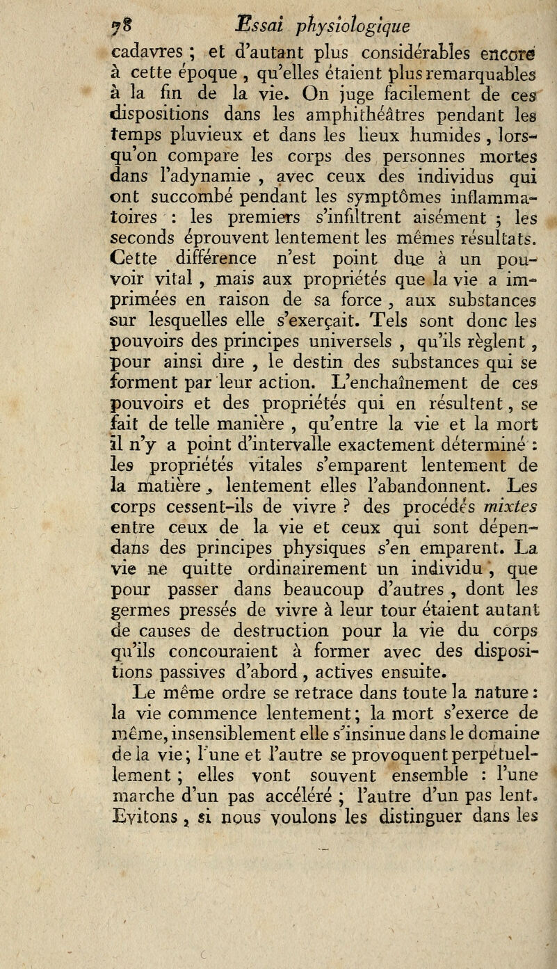 cadavres ; et d'autant plus considérables encore à cette époque , qu'elles étaient plus remarquables à la fin de la vie. On juge facilement de ces dispositions dans les amphithéâtres pendant les temps pluvieux et dans les lieux humides , lors- qu'on compare les corps des personnes mortes dans l'adynamie , avec ceux des individus qui ont succombé pendant les symptômes inflamma- toires : les premiers s'infiltrent aisément ; les seconds éprouvent lentement les mêmes résultats. Cette différence n'est point due à un pou- voir vital , jnais aux propriétés que la vie a im- primées en raison de sa force , aux substances sur lesquelles elle s'exerçait. Tels sont donc les pouvoirs des principes universels , qu'ils règlent, pour ainsi dire , le destin des substances qui se forment par leur action. L'enchaînement de ces pouvoirs et des propriétés qui en résultent, se fait de telle manière , qu'entre la vie et la mort il n'y a point d'intervalle exactement déterminé : les propriétés vitales s'emparent lentement de la matière, lentement elles l'abandonnent. Les corps cessent-ils de vivre ? des procédés mixtes entre ceux de la vie et ceux qui sont dépen- dais des principes physiques s'en emparent. La vie ne quitte ordinairement un individu , que pour passer dans beaucoup d'autres , dont les germes pressés de vivre à leur tour étaient autant de causes de destruction pour la vie du corps qu'ils concouraient à former avec des disposi- tions passives d'abord, actives ensuite. Le même ordre se retrace dans toute la nature : la vie commence lentement ; la mort s'exerce de même, insensiblement elle s^insinue dans le domaine delà vie; Tune et l'autre se provoquent perpétuel- lement ; elles vont souvent ensemble : l'une marche d'un pas accéléré ; l'autre d'un pas lent. Evitons 5 si nous voulons les distinguer dans les