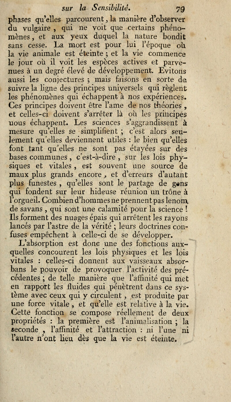 phases qu'elles parcourent, la manière d'observer du vulgaire , qui ne voit que certains phéno- mènes , et aux yeux duquel la nature bondit sans cesse. La mort est pour lui l'époque 011 la vie animale est éteinte ; et la vie commence le jour ou il voit les espèces actives et parve- nues à un degré élevé de développement. Evitons aussi les conjectures ; mais faisons en sorte de suivre la ligne des principes universels qui règlent les phénomènes qui échappent à nos expériences. Ces principes doivent être Famé de nos théories , et celles-ci doivent s'arrêter là où les principes uous échappent. Les sciences s'aggrandissent à mesure qu'elles se simplifient ; c'est alors seu- lement qu'elles deviennent utiles : le bien qu'elles font tant qu'elles ne sont pas étayées sur des bases communes , c'est-à-dire , sur les lois phy- siques et vitales , est souvent une source de maux plus grands encore, et d'erreurs d'autant plus funestes , qu'elles sont le partage de g«ns qui fondent sur leur hideuse réunion un trône à l'orgueil. Combien d'hommes ne prennent pas le nom, de savans , qui sont une calamité pour la science ! Ils forment des nuages épais qui arrêtent les rayons lancés par l'astre de la vérité ; leurs doctrines con- fuses empêchent à celle-ci de se développer. L'absorption est donc une des fonctions aux- quelles concourent les lois physiques et les lois vitales : celles-ci donnent aux vaisseaux absor- bans le pouvoir de provoquer l'activité des pré- cédentes ; de telle manière que l'affinité qui met en rapport les fluides qui pénètrent dans ce sys- tème avec ceux qui y circulent , est produite par une force vitale , et qu'elle est relative à la vie. Cette fonction se compose réellement de deux propriétés : la première est l'animalisation ; la seconde , l'affinité et l'attraction : ni Tune ni l'autre n'ont lieu dès que la vie est éteinte.