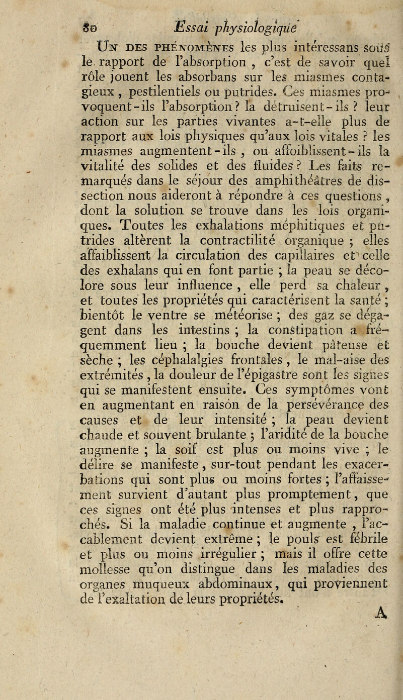 Un des phénomènes les plus intéressaiis éoiïâ le rapport de l'absorption , c'est de savoir quel rôle jouent les absorbans sur les miasmes conta- gieux , pestilentiels ou putrides. Ces miasmes pro- voquent-ils l'absorption? la détruisent-ils ? leur action sur les parties vivantes a-t-elle plus de rapport aux lois physiques qu'aux lois vitales ? les miasmes augmentent - ils , ou affoibîissent - ils la vitalité des solides et des fluides ? Les faits re- marqués dans le séjour des amphithéâtres dé dis- section nous aideront à répondre à ces questions , dont la solution se trouve dans les lois organi- ques. Toutes les exhalations méphitiques et pu- trides altèrent la contractilité organique ; elles affaiblissent la circulation des capillaires eV celle des exhalans qui en font partie ; la peau se déco- lore sous leur influence , elle perd sa chaleur , et toutes les propriétés qui caractérisent la santé ; bientôt le ventre se météorise ; des gaz se déga- gent dans les intestins ; la constipation a fré- quemment lieu ; la bouche devient pâteuse et sèche ; les céphalalgies frontales , le mal-aise des extrémités , la douleur de Pépigastre sont les signes qui se manifestent ensuite. Ces symptômes vont en augmentant en raison de la persévérance des causes et de leur intensité ; la peau devient chaude et souvent brûlante 5 l'aridité de la bouche augmente ; la soif est plus ou moins vive ; le délire se manifeste, sur-tout pendant les exacer- bations qui sont plus ou moins fortes ; l'affaisse-* ment survient d'autant plus promptement, que ces signes ont été plus intenses et plus rappro- chés. Si la maladie continue et augmente , l'ac- cablement devient extrême ; le pouls est fébrile et plus ou moins irrégulier ; mais il offre cette mollesse qu'on distingue dans les maladies des organes muqueux abdominaux, qui proviennent de l'exaltation de leurs propriétés. A