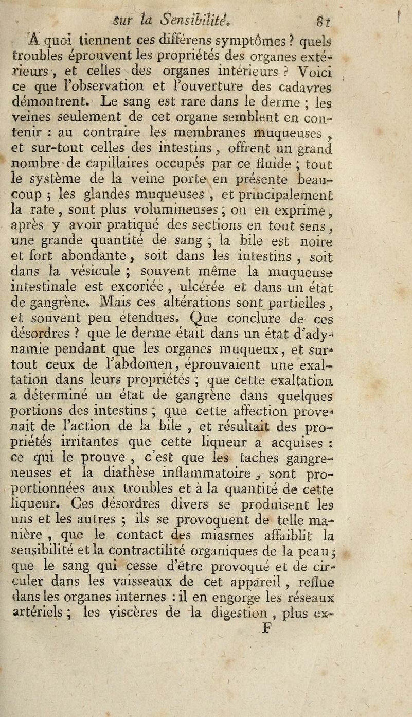 jAl quoi tiennent ces différens symptômes ? quels troubles éprouvent les propriétés des organes exté- rieurs , et celles des organes intérieurs ? Voici ce que l'observation et l'ouverture des cadavres démontrent. Le sang est rare dans le derme ; les veines seulement de cet organe semblent en con- tenir : au contraire les membranes muqueuses y et sur-tout celles des intestins , offrent un grand nombre de capillaires occupés par ce fluide ; tout le système de la veine porte en présente beau- coup 5 les glandes muqueuses , et principalement la rate , sont plus volumineuses ; on en exprime t après y avoir pratiqué des sections en tout sens, une grande quantité de sang ; la bile est noire et fort abondante, soit dans les intestins , soit dans la vésicule ; souvent même la muqueuse intestinale est excoriée , ulcérée et dans un état de gangrène. Mais ces altérations sontL partielles, et souvent peu étendues» Que conclure de ces désordres ? que le derme était dans un état d'ady- namie pendant que les organes muqueux, et sur- tout ceux de l'abdomen, éprouvaient une exal- tation dans leurs propriétés ; que cette exaltation a déterminé un état de gangrène dans quelques portions des intestins ; que cette affection prove-* nait de l'action de la bile , et résultait des pro- priétés irritantes que cette liqueur a acquises : ce qui le prouve , c'est que les taches gangre- neuses et la diathèse inflammatoire s sont pro- portionnées aux troubles et à la quantité de cette liqueur. Ces désordres divers se produisent les uns et les autres ; ils se provoquent de telle ma- nière , que le contact des miasmes affaiblit la sensibilité et la contractilité organiques de la peau; que le sang qui cesse d'être provoqué et de cir- culer dans les vaisseaux de cet appareil , reflue dans les organes internes :il en engorge les réseaux artériels ; les viscères de la digestion , plus ex- F