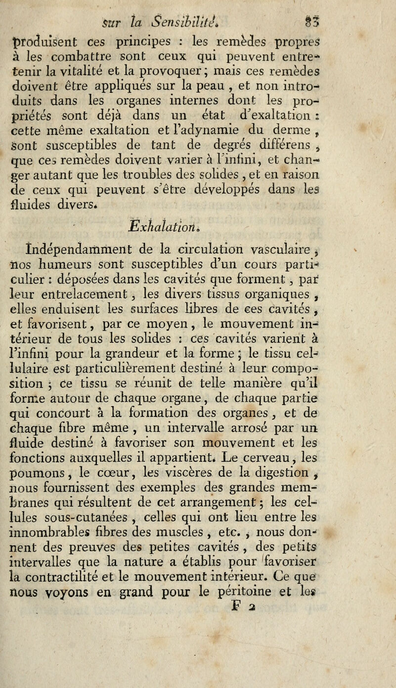 Çfocluisent ces principes : les remèdes propres à les combattre sont ceux qui peuvent entre* tenir la vitalité et la provoquer; mais ces remèdes doivent être appliqués sur la peau , et non intro- duits dans les organes internes dont les pro- priétés sont déjà dans un état d'exaltation : cette même exaltation et l'adynamie du derme , Sont susceptibles de tant de degrés différens > que ces remèdes doivent varier à l'infini, et chan- ger autant que les troubles des solides , et en raison de ceux qui peuvent s'être développés dans les fluides divers* Exhalation* Indépendamment de la circulation vasculaire , iios humeurs sont susceptibles d'un cours partie culier : déposées dans les cavités que forment, pat leur entrelacement, les divers tissus organiques * elles enduisent les surfaces libres de ces cavités , et favorisent, par ce moyen, le mouvement in- térieur de tous les solides : ces cavités varient à l'infini pour la grandeur et la forme \ le tissu cel- lulaire est particulièrement destiné à leur compo- sition 5 Ce tissu se réunit de telle manière qu'il forme autour de chaque organe, de chaque partie qui concourt à la formation des organes 3 et de chaque fibre même , un intervalle arrosé par un fluide destiné à favoriser son mouvement et les fonctions auxquelles il appartient* Le .cerveau, les poumons, le cœur, les viscères de la digestion t nous fournissent des exemples des grandes mem- branes qui résultent de cet arrangement ; les cel- lules sous-cutanées , celles qui ont lieu entre les innombrables fibres des muscles , etc. > nous don- nent des preuves des petites cavités , des petits intervalles que la nature a établis pour favoriser la contractilité et le mouvement intérieur. Ce que nous voyons en grand pour le péritoine et leg F 2