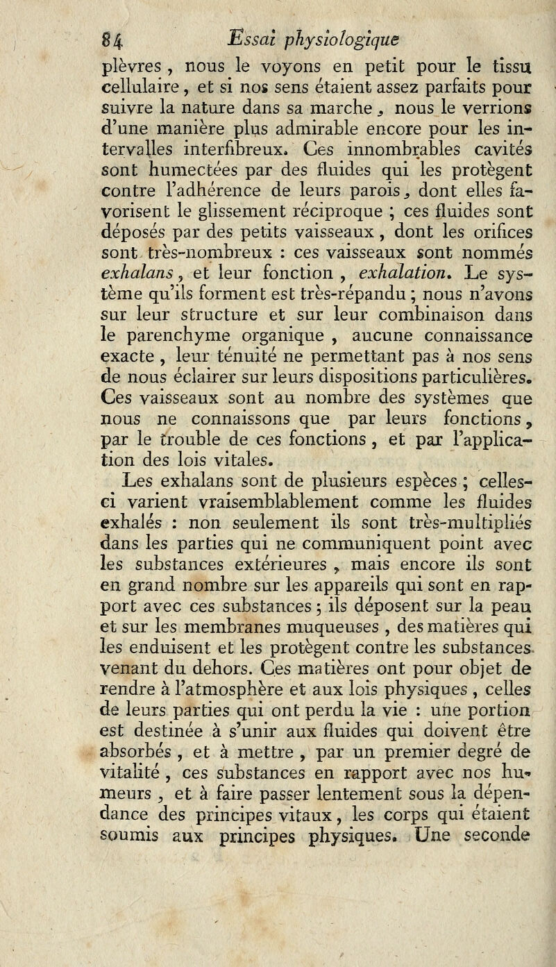 plèvres , nous le voyons en petit pour le tissu cellulaire, et si nos sens étaient assez parfaits pour suivre la nature dans sa marche s nous le verrions d'une manière plus admirable encore pour les in- tervalles interfibreux. Ces innombrables cavités sont humectées par des fluides qui les protègent contre l'adhérence de leurs parois 3 dont elles fa- vorisent le glissement réciproque ; ces fluides sont déposés par des petits vaisseaux, dont les orifices sont très-nombreux : ces vaisseaux sont nommés exhalons, et leur fonction , exhalation. Le sys- tème qu'ils forment est très-répandu ; nous n'avons sur leur structure et sur leur combinaison dans le parenchyme organique , aucune connaissance exacte, leur ténuité ne permettant pas à nos sens de nous éclairer sur leurs dispositions particulières. Ces vaisseaux sont au nombre des systèmes que nous ne connaissons que par leurs fonctions, par le trouble de ces fonctions, et par l'applica- tion des lois vitales. Les exhalans sont de plusieurs espèces ; celles- ci varient vraisemblablement comme les fluides exhalés : non seulement ils sont très-multipliés dans les parties qui ne communiquent point avec les substances extérieures , mais encore ils sont en grand nombre sur les appareils qui sont en rap- port avec ces substances ; ils déposent sur la peau et sur les membranes muqueuses , des matières qui les enduisent et les protègent contre les substances- venant du dehors. Ces matières ont pour objet de rendre à l'atmosphère et aux lois physiques , celles de leurs parties qui ont perdu la vie : une portion est destinée à s'unir aux fluides qui doivent être absorbés , et à mettre , par un premier degré de vitalité , ces substances en rapport avec nos hu* meurs , et à faire passer lentement sous la dépen- dance des principes vitaux, les corps qui étaient soumis aux principes physiques. Une seconde