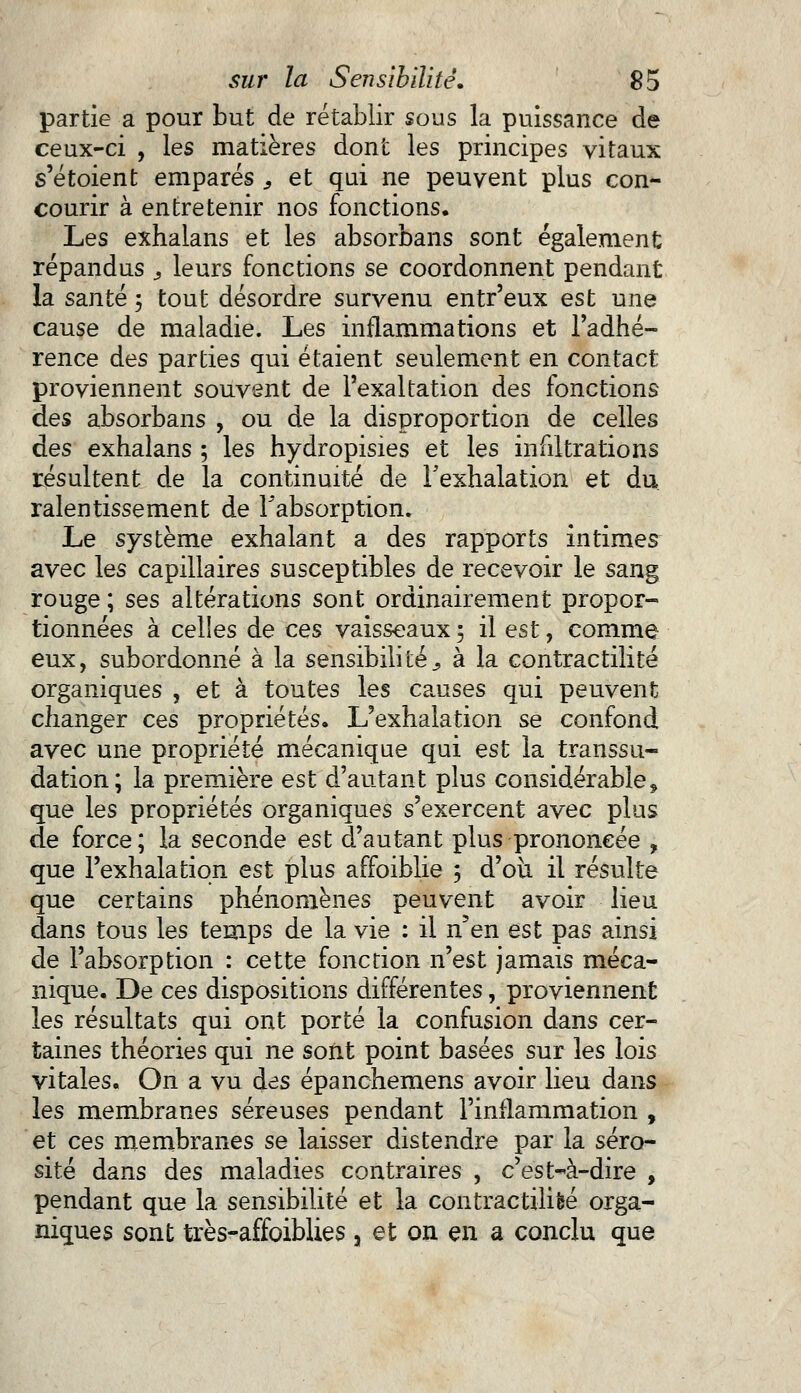 partie a pour but de rétablir sous la puissance de ceux-ci , les matières dont les principes vitaux s'étoient emparés , et qui ne peuvent plus con- courir à entretenir nos fonctions. Les exhalans et les absorbans sont également répandus } leurs fonctions se coordonnent pendant la santé 5 tout désordre survenu entr'eux est une cause de maladie. Les inflammations et l'adhé- rence des parties qui étaient seulement en contact proviennent souvent de l'exaltation des fonctions des absorbans , ou de la disproportion de celles des exhalans ; les hydropisies et les infiltrations résultent de la continuité de l'exhalation et du ralentissement de l'absorption. Le système exhalant a des rapports intimes avec les capillaires susceptibles de recevoir le sang rouge ; ses altérations sont ordinairement propor- tionnées à celles de ces vaisseaux ; il est, comme eux, subordonné à la sensibilités à la contractilité organiques , et à toutes les causes qui peuvent changer ces propriétés. L'exhalation se confond avec une propriété mécanique qui est la transsu- dation; la première est d'autant plus considérable9 que les propriétés organiques s'exercent avec plus de force; la seconde est d'autant plus prononcée , que l'exhalation est plus affoiblie ; d'où il résulte que certains phénomènes peuvent avoir lieu dans tous les temps de la vie : il n'en est pas ainsi de l'absorption : cette fonction n'est jamais méca- nique. De ces dispositions différentes, proviennent les résultats qui ont porté la confusion dans cer- taines théories qui ne sont point basées sur les lois vitales. On a vu des épanchemens avoir lieu dans les membranes séreuses pendant l'inflammation , et ces membranes se laisser distendre par la séro- sité dans des maladies contraires , c'est-à-dire , pendant que la sensibilité et la contractilifeé orga- niques sont très-affoiblies a et on en a conclu que