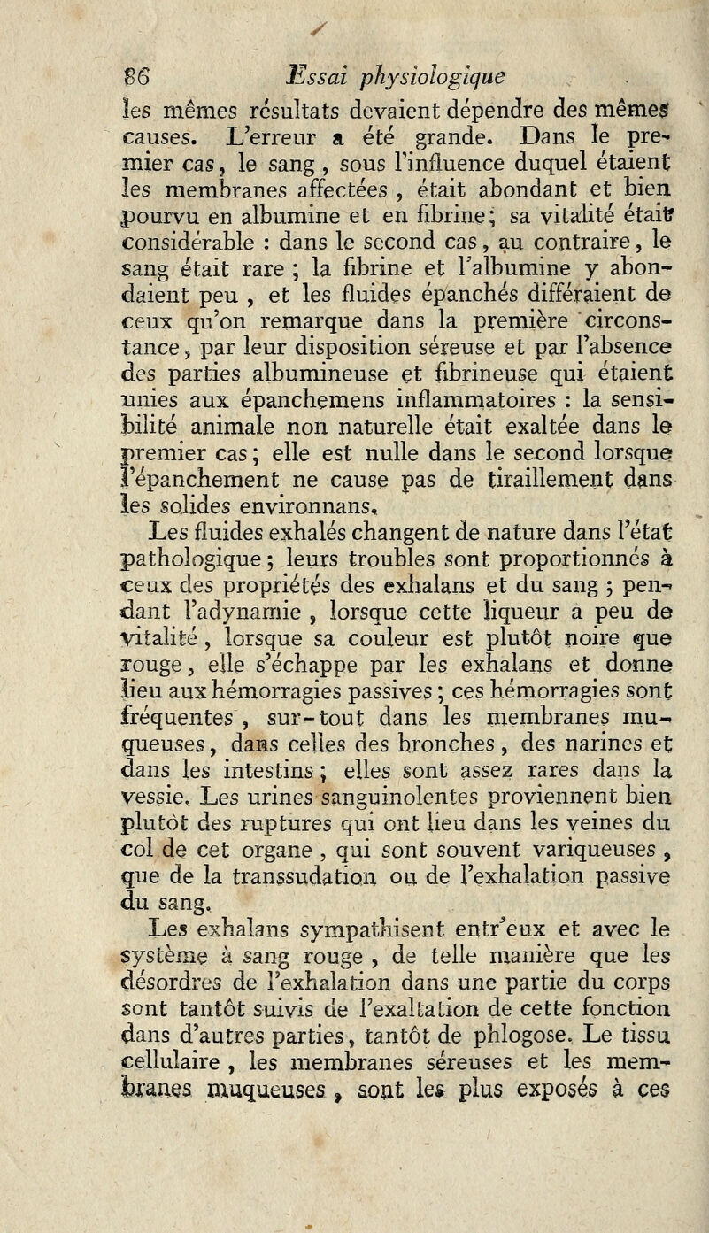 y $6 Essai physiologique les mêmes résultats devaient dépendre des mêmesf causes. L'erreur a été grande. Dans le pre- mier cas, le sang , sous l'influence duquel étaient les membranes affectées , était abondant et bien pourvu en albumine et en fibrine; sa vitalité était? considérable : dans le second cas, au contraire, le sang était rare ; la fibrine et l'albumine y abon- daient peu , et les fluides épanchés différaient de ceux qu'on remarque dans la première circons- tance , par leur disposition séreuse et par Fabsence des parties albumineuse çt fibrineuse qui étaient unies aux épanchemens inflammatoires : la sensi- bilité animale non naturelle était exaltée dans le premier cas ; elle est nulle dans le second lorsque l'épanchement ne cause pas de tiraillement dans les solides environnans. Les fluides exhalés changent de nature dans l'état pathologique; leurs troubles sont proportionnés à ceux des propriétés des exhalans et du sang ; pen- dant Fadynamie , lorsque cette liqueur a peu de vitalité , lorsque sa couleur est plutôt noire que rouge j elle s'échappe par les exhalans et donne lieu aux hémorragies passives ; ces hémorragies sont fréquentes , sur-tout dans les membranes mu- queuses , dans celles des bronches , des narines et dans les intestins ; elles sont assez rares dans la vessie. Les urines sanguinolentes proviennent bien plutôt des ruptures qui ont lieu dans les veines du col de cet organe , qui sont souvent variqueuses , que de la transsudation ou de l'exhalation passive du sang. Les exhalans sympathisent entr^eux et avec le système à sang rouge , de telle manière que les désordres de l'exhalation dans une partie du corps sont tantôt suivis de l'exaltation de cette fonction dans d'autres parties, tantôt de phlogose. Le tissu cellulaire , les membranes séreuses et les mem- branes muqueuses, sont les plus exposés à ces
