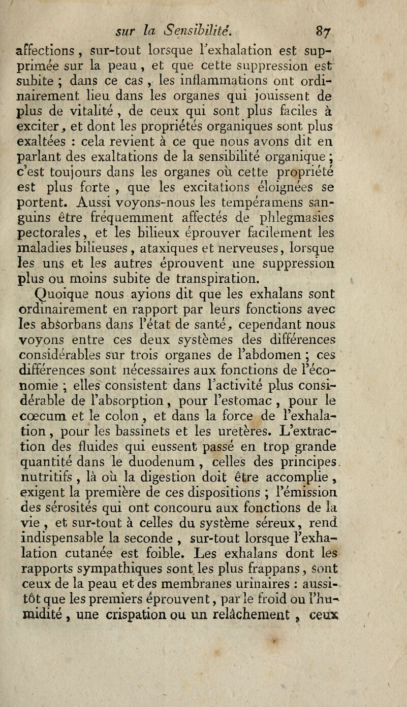 affections , sur-tout lorsque l'exhalation est sup- primée sur la peau, et que cette suppression est subite ; dans ce cas , les inflammations ont ordi- nairement lieu dans les organes qui jouissent de plus de vitalité , de ceux qui sont plus faciles à exciter., et dont les propriétés organiques sont plus exaltées : cela revient à ce que nous avons dit en parlant des exaltations de la sensibilité organique ; c'est toujours dans les organes ou cette propriété est plus forte , que les excitations éloignées se portent. Aussi voyons-nous les tempéramens san- guins être fréquemment affectés de phîegmasies pectorales, et les bilieux éprouver facilement les maladies bilieuses , ataxiques et nerveuses, lorsque les uns et les autres éprouvent une suppression plus ou moins subite de transpiration. Quoique nous ayions dit que les exhaîans sont ordinairement en rapport par leurs fonctions avec les absorbans dans l'état de santés cependant nous voyons entre ces deux systèmes àes différences considérables sur trois organes de l'abdomen ; ce& différences sont nécessaires aux fonctions de l'éco- nomie ; elles consistent dans l'activité plus consi- dérable de l'absorption, pour Festomac , pour le coecum et le colon, et dans la force de l'exhala- tion , pour les bassinets et les uretères. L'extrac- tion des fluides qui eussent passé en trop grande quantité dans le duodénum , celles des principes, nutritifs , là ou la digestion doit être accomplie, exigent la première de ces dispositions ; l'émission des sérosités qui ont concouru aux fonctions de la vie , et sur-tout à celles du système séreux, rend indispensable la seconde , sur-tout lorsque l'exha- lation cutanée est foible. Les exhaîans dont les rapports sympathiques sont, les plus frappans, Sont ceux de la peau et des membranes urinaires : aussi- tôt que les premiers éprouvent, par le froid ou Fhu^ nudité , une crispation ou un relâchement. ceux