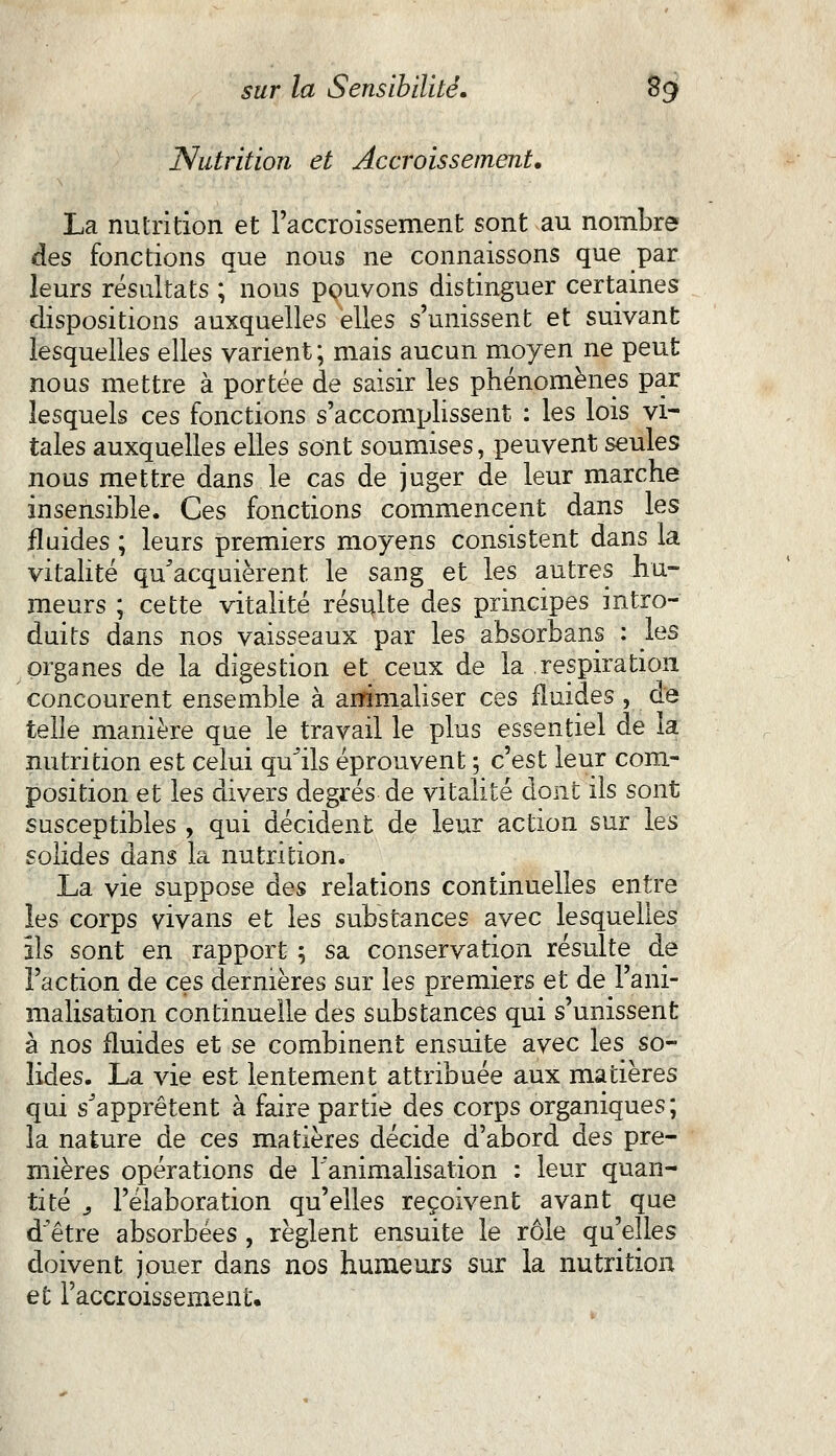 Nutrition et Accroissement. La nutrition et l'accroissement sont au nombre des fonctions que nous ne connaissons que par leurs résultats ; nous pouvons distinguer certaines dispositions auxquelles elles s'unissent et suivant lesquelles elles varient ; mais aucun moyen ne peut nous mettre à portée de saisir les phénomènes par lesquels ces fonctions s'accomplissent : les lois vi- tales auxquelles elles sont soumises, peuvent seules nous mettre dans le cas de juger de leur marche insensible. Ces fonctions commencent dans les fluides ; leurs premiers moyens consistent dans la vitalité qu'acquièrent le sang et les autres hu- meurs ; cette vitalité résulte des principes intro- duits dans nos vaisseaux par les absorbans : les organes de la digestion et ceux de la respiration concourent ensemble à animaliser ces fluides , de telle manière que le travail le plus essentiel de la nutrition est celui qu'ils éprouvent ; c'est leur com- position et les divers degrés de vitalité dont ils sont susceptibles , qui décident de leur action sur les solides dans la nutrition. La vie suppose des relations continuelles entre les corps vivans et les substances avec lesquelles ils sont en rapport ; sa conservation résulte de l'action de ces dernières sur les premiers et de l'ani- malisation continuelle des substances qui s'unissent à nos fluides et se combinent ensuite avec les so- lides. La vie est lentement attribuée aux matières qui s'apprêtent à faire partie des corps organiques ; la nature de ces matières décide d'abord des pre- mières opérations de l'animalisation : leur quan- tité j l'élaboration qu'elles reçoivent avant que d'être absorbées , règlent ensuite le rôle qu'elles doivent jouer dans nos humeurs sur la nutrition et l'accroissement.
