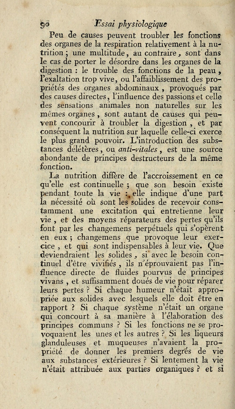 Peu de causes peuvent troubler les fonctions des organes de la respiration relativement à la nu- trition ; une multitude, au contraire, sont dans îe cas de porter le désordre dans les organes de la digestion : le trouble des fonctions de la peau , l'exaltation trop vive, ou l'affaiblissement des pro- priétés des organes abdominaux , provoqués par des causes directes, l'influence des passions et celle des sensations animales non naturelles sur les mêmes organes , sont autant de causes qui peu- vent concourir à troubler la digestion , et par conséquent la nutrition sur laquelle celle-ci exerce le plus grand pouvoir. L'introduction des subs- tances délétères, ou anti-vitales , est une source abondante de principes destructeurs de la même fonction, La nutrition diffère de l'accroissement en ce qu'elle est continuelle ; que son besoin existe pendant toute la vie :, elle indique d'une part la nécessité où sont les solides de recevoir cons- tamment une excitation qui entretienne leur vie , et des moyens réparateurs des pertes qu'ils font par les changemens perpétuels qui s'opèrent en eux ; changemens que provoque leur exer- cice , et qui sont indispensables à leur vie. Que deviendraient les solides , si avec le besoin con- tinuel d'être vivifiés , ils n'éprouvaient pas l'in- fluence directe de fluides pourvus de principes vivans , et suffisamment doués de vie pour réparer leurs pertes ? Si chaque humeur n'était appro- priée aux solides avec lesquels elle doit être en rapport ? Si chaque système n'était un organe qui concourt à sa manière à l'élaboration des principes communs ? Si les fonctions ne se pro- voquaient les unes et les autres ? Si les liqueurs glanduleuses et muqueuses n'avaient la pro- priété de donner les premiers degrés de vie aux substances extérieures ? Si lentement la vie n'était attribuée aux parties organiques ? et si