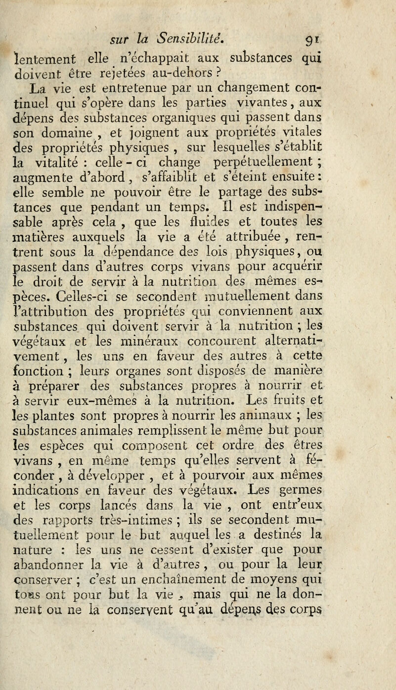 lentement elle n'échappait aux substances qui doivent être rejetées au-dehôrs ? La vie est entretenue par un changement con- tinuel qui s'opère dans les parties vivantes, aux dépens des substances organiques qui passent dans son domaine , et joignent aux propriétés vitales des propriétés physiques , sur lesquelles s'établit la vitalité : celle - ci change perpétuellement ; augmente d'abord, s'affaiblit et s'éteint ensuite : elle semble ne pouvoir être le partage des subs- tances que pendant un temps. Il est indispen- sable après cela , que les fluides et toutes les matières auxquels la vie a été attribuée , ren- trent sous la dépendance des lois physiques, ou passent dans d'autres corps vivans pour acquérir le droit de servir à la nutrition des mêmes es- pèces. Celles-ci se secondent mutuellement dans l'attribution des propriétés qui conviennent aux substances qui doivent servir à la nutrition; les végétaux et les minéraux concourent alternati- vement , les uns en faveur des autres à cette fonction ; leurs organes sont disposés de manière à préparer des substances propres à nourrir et à servir eux-mêmes à la nutrition. Les fruits et les plantes sont propres à nourrir les animaux ; les substances animales remplissent le même but pour les espèces qui composent cet ordre des êtres vivans , en même temps qu'elles servent à fé- conder , à développer , et à pourvoir aux mêmes indications en faveur des végétaux. Les germes et les corps lancés dans la vie , ont entr'eux des rapports très-intimes ; ils se secondent mu- tuellement pour le but auquel les a destinés la nature ; les uns ne cessent d'exister que pour abandonner la vie à d'autres , ou pour la leur conserver ; c'est un enchaînement de moyens qui to*is ont pour but la vie , mais qui ne la don- nent ou ne la conservent qu'au dépens des corps